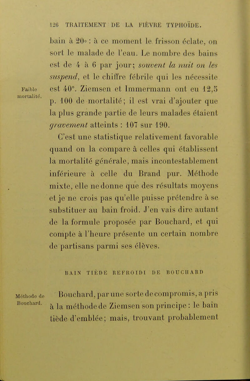baiji ù 20 : à ce moment le frisson éclate, on sort le malade de l'eau. Le nombre des bains est de 4 à 6 par jour; souvent la nuit on les suspeiid, et le chiflVe fébrile qui les nécessite Faibio est 40. Ziemsen et Immermann ont eu 12,5 p. 100 de mortalité; il est vrai d'ajouter que la plus grande partie de leurs malades étaient gravement atteints : 107 sur 190. C'est une statistique relativement favorable quand on la compare à celles qui établissent la mortalité générale, mais incontestablement inférieure à celle du Brand pur. Méthode mixte, elle ne donne que des résultats moyens et je ne crois pas qu'elle puisse prétendre à se substituer au bain froid. J'en vais dire autant de la formule proposée par Bouchard, et qui compte à l'heure présente un certain nombre de partisans parmi ses élèves. liAIN TIÈDE REFROIDI DE BOUCnARD Méthode (lo Bouchard, par une sorte de compromis, a pris Bouchard. méthodc de Ziemsen son principe : le bain tiède d'emblée; mais, trouvant probablement