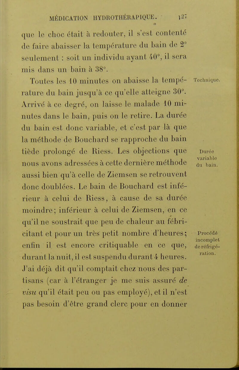 que le choc était à redouter, il s'est contente de faire abaisser la température du bain de 2° seulement : soit un individu ayant 40°, il sera mis dans un bain à 38°. Toutes les 10 minutes on abaisse la tempe- Tochuiquo. rature du bain jusqu'à ce qu'elle atteigne 30°. Arrivé à ce degré, on laisse le malade 10 mi- nutes dans le bain, puis on le retire. La durée du bain est donc variable, et c'est par là que la méthode de Bouchard se rapproche du bain tiède prolongé de Riess. Les objections que dui<5o nous avons adressées à cette dernière méthode du'ba'iu. aussi bien qu'à celle de Ziemsen se retrouvent donc doublées. Le bain de Bouchard est infé- rieur à celui de Riess, à cause de sa durée moindre; inférieur à celui de Ziemsen, en ce qu'il ne soustrait que peu de chaleur au fébri- citant et pour un très petit nombre d'heures; ProcMé . , incomplet enfin il est encore critiquable en ce que, doréfrig^- durant la nuit, il est suspendu durant 4 heures. J'ai déjà dit qu'il comptait chez nous des par- tisans (car à l'étranger je me suis assuré de visu qu'il était peu ou pas employé), et il n'est pas besoin d'être grand clerc pour en donner