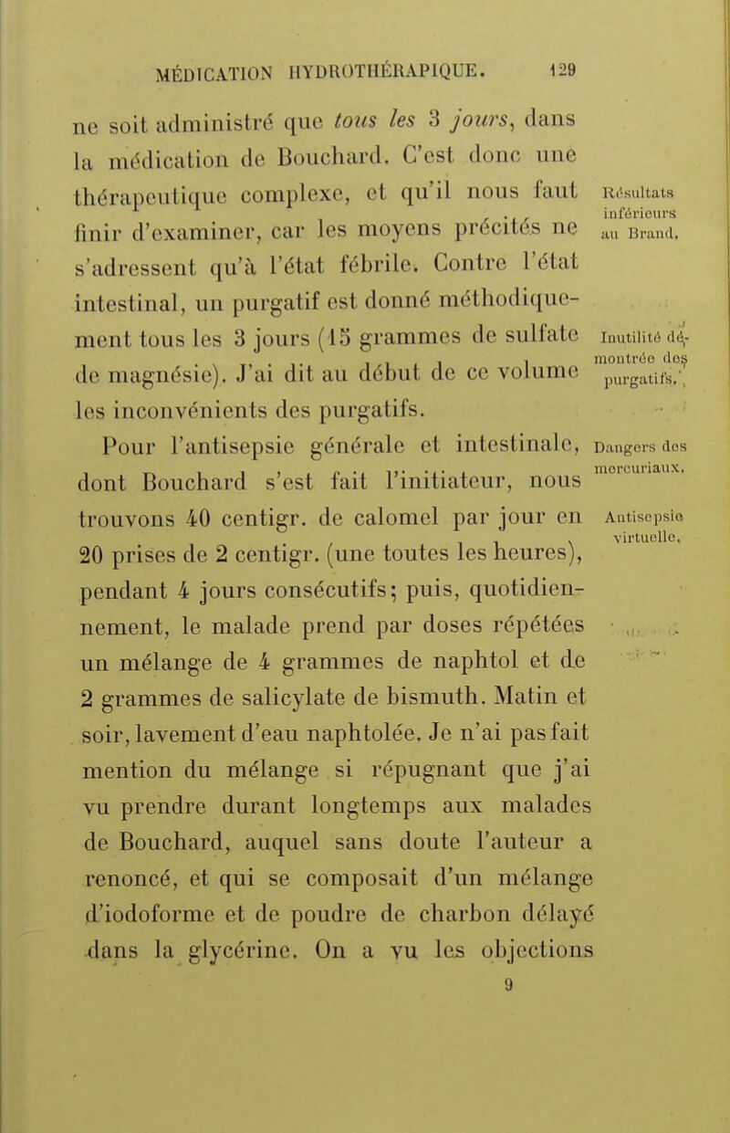 ne soit administré que tous les 3 jours, clans la médication de Bouchard. C'est donc une thérapeutique complexe, et qu'il nous faut Ri^suitats . inférieurs finir d'examiner, car les moyens précités ne ^u Brand. s'adressent qu'à l'état fébrile. Contre l'état intestinal, un purgatif est donné méthodique- ment tous les 3 jours (15 grammes de sulfate inutilité 11,1 1 montrée dos de magnésie). J ai dit au début de ce volume purgatifs.', les inconvénients des purgatifs. Pour l'antisepsie générale et intestinale, Dangers des dont Bouchard s'est fait l'initiateur, nous trouvons 40 centigr, de calomel par jour en Autiscpsia -, virtuelle, 20 prises de 2 centigr. (une toutes les heures), pendant 4 jours consécutifs; puis, quotidien^- nement, le malade prend par doses répétées un mélange de 4 grammes de naphtol et de 2 grammes de salicylate de bismuth. Matin et soir, lavement d'eau naphtolée. Je n'ai pas fait mention du mélange si répugnant que j'ai vu prendre durant longtemps aux malades de Bouchard, auquel sans doute l'auteur a renoncé, et qui se composait d'un mélange d'iodoforme et de poudre de charbon délayé ^ans la glycérine. On a vu les objections 9