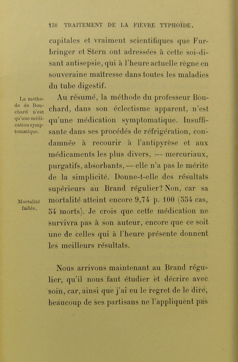 La miStho- de do Bou- chard n'est qu'une médi- cation synip- tomatiquo. Mortalité faible. capitales et vraiment scientifiques que Fur- bringer et Stern ont adressées à cette soi-di- sant antisepsie, qiii à l'heure actuelle règne en souveraine maîtresse dans toutes les maladies du tube digestif. Au résumé, la méthode du professeur Bou- chard, dans son éclectisme apparent, n'est qu'une médication symptomatique. Insuffi- sante dans ses procédés de réfrigération, con- damnée à recourir à l'antipyrèse et aux médicaments les plus divers, — mercuriaux, purgatifs, absorbants, — elle n'a pas le mérité de la simplicité. Donne-t-elle des résultats supérieurs au Brand régulier? Non, car sa mortalité atteint encore 9,74 p. 100 (SS4 cas, 54 morts). Je crois que cette médication ne survivra pas à son auteur, encore que ce soit une de celles qui à l'heure présente donnent les meilleurs résultats. Nous arrivons maintenant au Brand régu- lier, qu'il nous faut étudier et décrire avec soin, car, ainsi que j'ai eu le regret de le diréj beaucoup de Ses partisans ne l'appliquent pas
