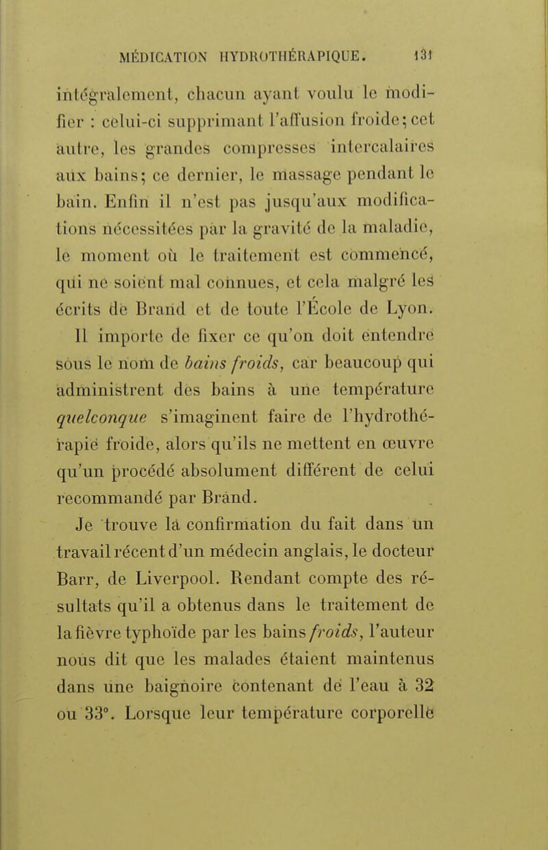 intégralement, chacun ayant voulu le modi- fier : celui-ci supprimant l'affusion froide; cet autre, les grandes compresses intercalaires ailx bains; ce dernier, le massage pendant le bain. Enfin il n'est pas jusqu'aux modifica- tions nécessitées par la gravité de la maladie, le moment où le traitement est commencé, qiii ne soiënt mal connues, et cela riialgré les écrits de Brarid et de toute l'École de Lyon, Il importe de fixer ce qu'on doit entendre sous le nom de bains froids, car beaucoup qui administrent dés bains à une température quelconque s'imaginent faire de l'hydrothé- rapié froide, alors qu'ils ne mettent en œuvre qu'un procédé absolument différent de celui recommandé par Brànd. Je trouve là confirmation du fait dans Un travail récent d'un médecin anglais, le docteur Barr, de Liverpool. Rendant compte des ré- sultats qu'il a obtenus dans le traitement de la fièvre typhoïde par les bains froids, l'auteur nous dit que les malades étaient maintenus dans une baignoire contenant dé l'eau à 32 ou 33°. Lorsque leur température corporelle