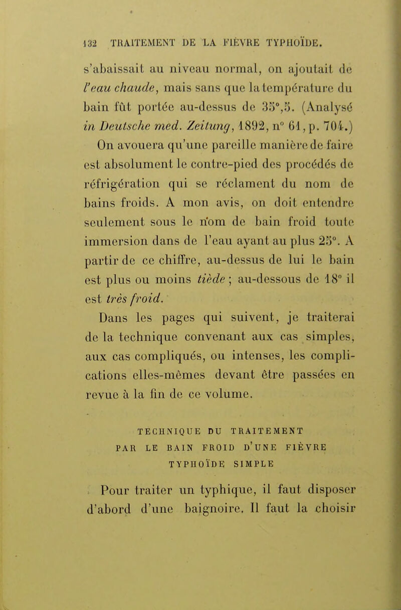 s'abaissait au niveau normal, on ajoutait de l'eau chaude^ mais sans que la température du bain fût portée au-dessus de 35°,5. (Analysé in Deutsche med. Zeitung, 1892, n° 61, p. 704.) On avouera qu'une pareille manière de faire est absolument le contre-pied des procédés de réfrigération qui se réclament du nom de bains froids. A mon avis, on doit entendre seulement sous le riom de bain froid toute immersion dans de l'eau ayant au plus 23°. A partir de ce chiffre, au-dessus de lui le bain est plus ou moins tiède ; au-dessous de 18° il est très froid. Dans les pages qui suivent, je traiterai de la technique convenant aux cas simples, aux cas compliqués, ou intenses, les compli- cations elles-mêmes devant être passées en revue à la fin de ce volume. TECHNIQUE DU TRAITEMENT PAR LE BAIN FROID d'uNE FIÈVRE TYPHOÏDE SIMPLE Pour traiter un typhique, il faut disposer d'abord d'une baignoire. Il faut la choisir