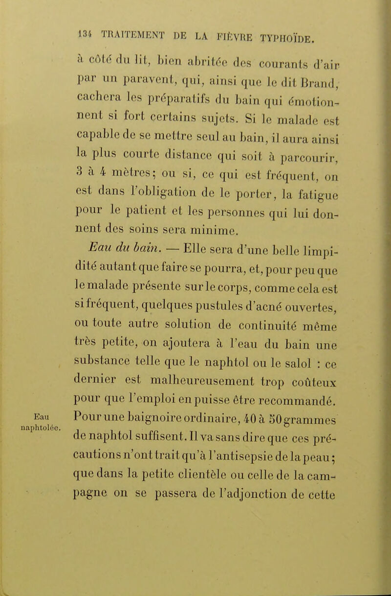 à côté du lit, bien abritée des courants d'air par un paravent, qui, ainsi que le dit Brand, cachera les préparatifs du bain qui émotion- nent si fort certains sujets. Si le malade est capable de se mettre seul au bain, il aura ainsi la plus courte distance qui soit à parcourir, 3 à 4 mètres; ou si, ce qui est fréquent, on est dans l'obligation de le porter, la fatigue pour le patient et les personnes qui lui don- nent des soins sera minime. Eau du bain. — Elle sera d'une belle limpi- dité autant que faire se pourra, et, pour peu que le malade présente sur le corps, comme cela est si fréquent, quelques pustules d'acné ouvertes, ou toute autre solution de continuité même très petite, on ajoutera à l'eau du bain une substance telle que le naphtol ou le salol : ce dernier est malheureusement trop coûteux pour que l'emploi en puisse être recommandé. Pour une baignoire ordinaire, 40 à 50 grammes de naphtol suffisent. Il va sans dire que ces pré- cautions n'ont trait qu'à l'antisepsie de la peau ; que dans la petite clientèle ou celle de la cam- pagne on se passera de l'adjonction de cette