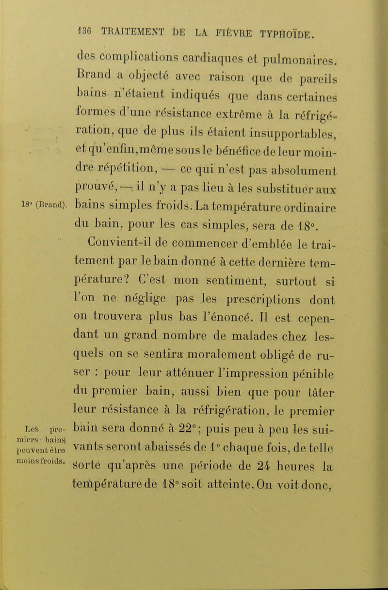 des complications cardiaques et pulmonaires. Brand a objecté avec raison que de pareils bains n'étaient indiqués que dans certaines formes d'une résistance extrême à la réfrigé- ration, que de plus ils étaient insupportables, et qu'enfm,môme sous le bénéfice de leur moin- dre répétition, — ce qui n'est pas absolument prouvé, — il n'y a pas lieu à les substituer aux 18» (Brand). baius simples froids. La température ordinaire du bain, pour les cas simples, sera de 18°. Convient-il de commencer d'emblée le trai- tement par le bain donné à cette dernière tem- pérature? C'est mon sentiment, surtout si l'on ne néglige pas les prescriptions dont on trouvera plus bas l'énoncé. Il est cepen- dant un grand nombre de malades chez les- quels on se sentira moralement obligé de ru- ser : pour leur atténuer l'impression pénible du premier bain, aussi bien que pour tâter leur résistance à la réfrigération, le premier Les pro- bain sera donné à 22° ; puis peu à peu les sui- iouvoutêtre vants scrout abaisses de 1° chaque fois, de telle loins froids. ^Qj,^^ qu'après une période de 24 heures la température de 18° soit atteinte. On voit donc.