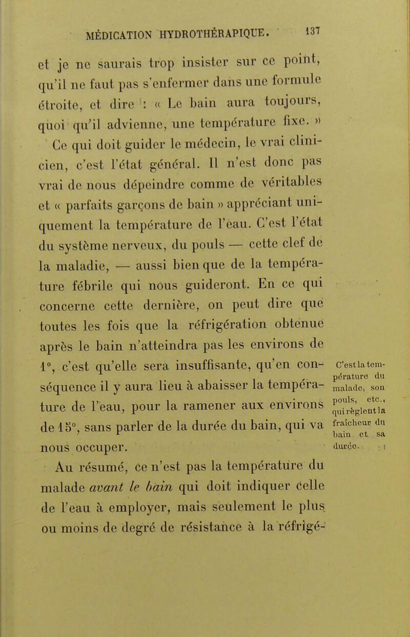 et je ne saurais trop insister sur ce poiiit, qu'il ne faut pas s'enfermer dans une formule étroite, et dire : « Le bain aura toujours, quoi qu'il advienne, une température fixe. » Ce qui doit guider le médecin, le vrai clini- cien, c'est l'état général. Il n'est donc pas vrai de nous dépeindre comme de véritables et « parfaits garçons de bain » appréciant uni- quement la température de l'eau. C'est l'état du système nerveux, du pouls — cette clef de la maladie, — aussi bien que de la tempéra- ture fébrile qui nous guideront. En ce qui concerne cette dernière, on peut dire que toutes les fois que la réfrigération obtenue après le bain n'atteindra pas les environs de 1°, c'est qu'elle sera insuffisante, qu'en con- Cestiatcm- . - , pdraturo tlu séquence il y aura lieu à abaisser la tempera- maiacic, son ture de l'eau, pour la ramener aux environs de 15°, sans parler de la durée du bain, qui va fraîcheur du ' ^ bain et sa nous occuper. duLxo. , Au résumé, ce n'est pas la température du malade avant le bain qui doit indiquer Celle de l'eau à employer, mais seulement le plus ou moins de degré de résistance à la réfrigé-