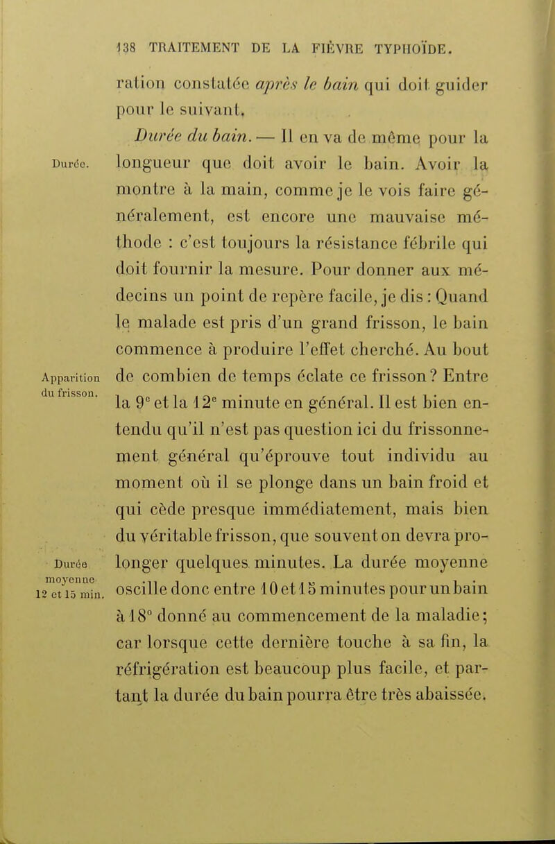 ration constatée après le bain qui doit guider pour le suivant. Durée, du bain. — Il en va de môme pour la Durée. longueur que doit avoir le bain. Avoir la montre à la main, comme je le vois faire gé- néralement, est encore une mauvaise mé- thode : c'est toujours la résistance fébrile qui doit fournir la mesure. Pour donner aux mé- decins un point de repère facile, je dis : Quand le malade est pris d'un grand frisson, le bain commence à produire l'effet cherché. Au bout Appai'ition de combien de temps éclate ce frisson? Entre u fussoa. ^ ^0 niinute en général. Il est bien en- tendu qu'il n'est pas question ici du frissonne- ment général qu'éprouve tout individu au moment où il se plonge dans un bain froid et qui cède presque immédiatement, mais bien du véritable frisson, que souvent on devra pro- Duràe longer quelques minutes. La durée moyenne 2 ti5nihi. oscille donc entre 10 et 1S minutes pour un bain à 18° donné au commencement de la maladie; car lorsque cette dernière touche à sa fin, la réfrigération est beaucoup plus facile, et par- tant la durée du bain pourra être très abaissée.