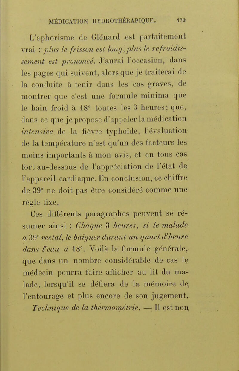 L'aphorisme de Glénard est parfaitement vrai '. plus le frisson est long^ plus le refroidis- sement est prononcé. J'aurai l'occasion, dans les pages qui suivent, alors que je traiterai de la conduite à tenir dans les cas graves, de montrer que c'est une formule minima que le bain froid à 18° toutes les 3 heures; que, dans ce que je propose d'appeler la médication intensive de la fièvre typhoïde, l'évaluation de la température n'est qu'un des facteurs les moins importants à mon avis, et en tous cas fort au-dessous de l'appréciation de l'état de l'appareil cardiaque. En conclusion, ce chiffre de 39° ne doit pas être considéré comme une règle fixe. Ces différents paragraphes peuvent se ré- sumer ainsi : Chaque 3 heures, si le malade a 39° rectal, le baigner durant un quart d'heure dans l'eau à 18°. Voilà la formule générale, que dans un nombre considérable de cas le médecin pourra faire afficher au lit du ma- lade, lorsqu'il se défiera de la mémoire d^ l'entourage et plus encore de son jugement.. Technique de la thermométrie. — Il est non.