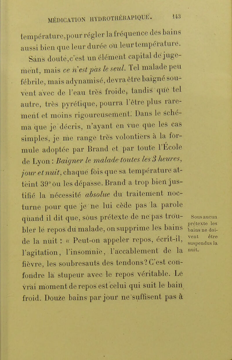 températiircpour régler la fréquence dôs bains aussi bien que leur durée ou leur température. Sans doute,c'est un élément capital dé juge- ment, mais ce nest pas le seul. Tel malade peu fébrile, mais adynamisé, devra être baigné sou- vent avec de l'eau très froide, tandis qùè tel autre, très pyrctique, pourra l'être plus rare- ment et moins rigoureusement.' Dans le sché- ma que je décris, n'ayant en vue que leà cas simples, je me range très volontiers à la for- mule adoptée par Brand et par toute l'Ecole de Lyon : Baigner le malade toutes les S heures, jour et nuit, chaque fois que sa température at- teint 39° ou les dépasse. Brand a trop bien jus- tifié la nécessité absolue du traitement noc- turne pour que je ne lui cède pas la parole quand il dit que, sous prétexte de ne pas trou- sousaucun ^ •11' prcîtexte los blcr le repos du malade, on supprime lés Jsams baias ne doi- de la nuit : « Peut-on appeler repos, écrit-il, ^J^^^^J',;; l'agitation, l'insomnie, l'accablement de la it. fièvre, les soubresauts des tendons? C'est con- fondre la stupeur avec le repos véritable. Le vrai moment de repos est celui qui suit le bain froid. Douze bains par joui* ne suffisent pas à