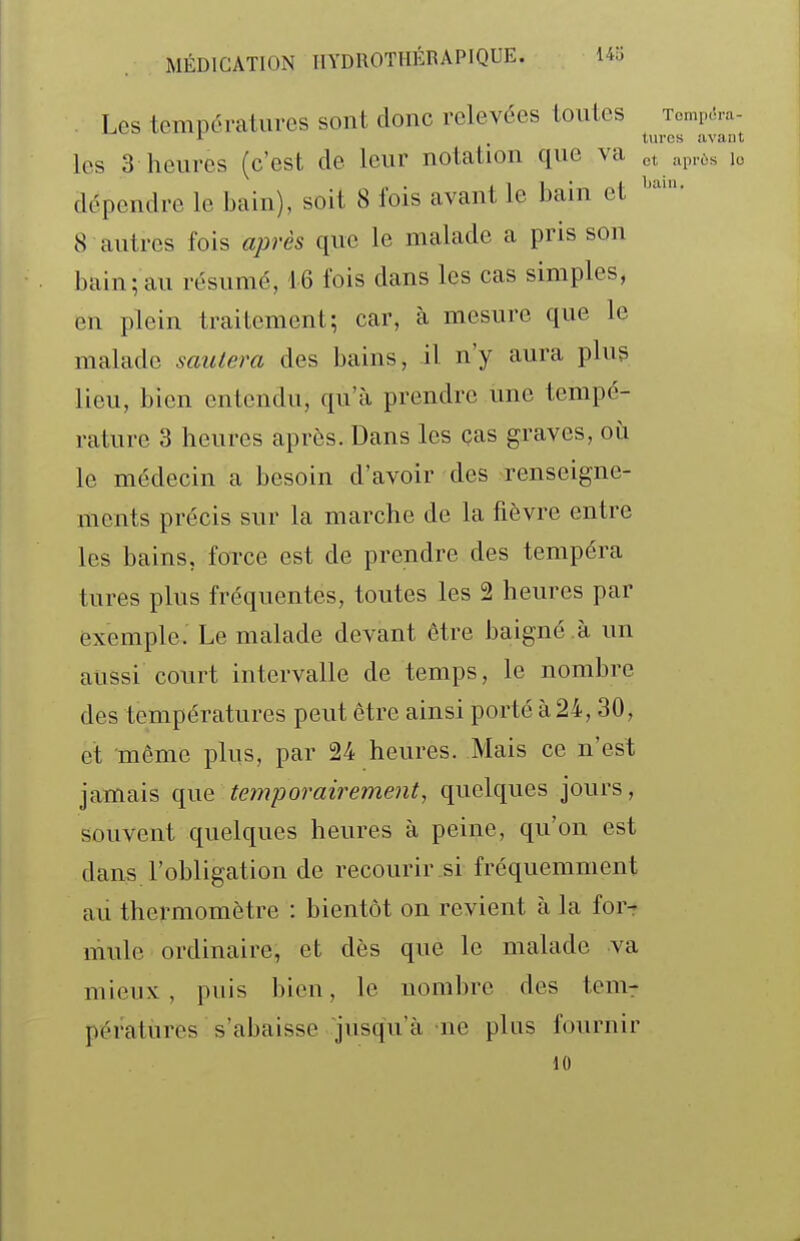 Les températures sont donc relevées toutes Tomp-î-a- les 3 heures (c'est de leur notation que va et apiùs lo dépendre le bain), soit 8 fois avant le bain et 8 autres fois après que le malade a pris son bain;au résumé, 1-6 fois dans les cas simples, en plein traitement; car, à mesure que le malade sautera des bains, il n'y aura plug lieu, bien entendu, qu'à prendre une tempé- rature 3 heures après. Dans les ças graves, où le médecin a besoin d'avoir des renseigne- ments précis sur la marche de la fièvre entre les bains, force est de prendre des tempéra tures plus fréquentes, toutes les 2 heures par exemple. Le malade devant être baigné à un aussi court intervalle de temps, le nombre des températures peut être ainsi porté à 24,30, et même plus, par 24 heures. Mais ce n'est jamais que temporairementj quelques jours, souvent quelques heures à peine, qu'on est dans l'obligation de recourir si fréquemment au thermomètre : bientôt on revient à la for-r mule ordinaire, et dès que le malade va mieux, puis bien, le nombre des tenir pératures s'abaisse jusqu'à ne plus fournir H)