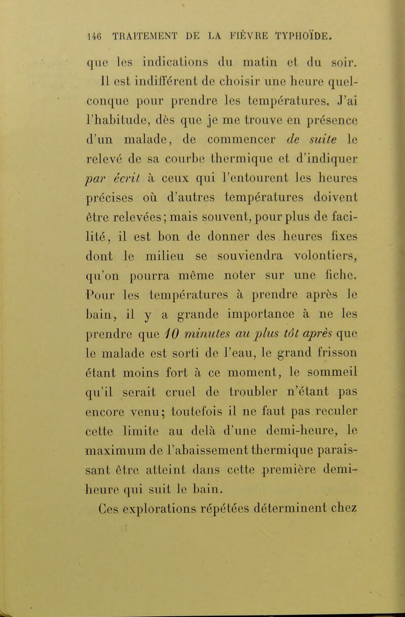 que les indications du matin et du soir. 11 est indilïérent de choisir une heure quel- conque pour prendre les températures. J'ai l'habitude, dès que je me trouve en présence d'un malade, de commencer de suite le relevé de sa courbe thermique et d'indiquer par écrit à ceux qui l'entourent les heures précises où d'autres températures doivent être relevées ; mais souvent, pour plus de faci- lité, il est bon de donner des heures fixes dont le milieu se souviendra volontiers, qu'on pourra môme noter sur une fiche. Pour les températures à prendre après le bain, il y a grande importance à ne les prendre que 10 minutes au plus tôt après que le malade est sorti de l'eau, le grand frisson étant moins fort à ce moment, le sommeil qu'il serait cruel de troubler n'étant pas encore venu; toutefois il ne faut pas reculer cette limite au delà d'une demi-heure, le maximum de l'abaissement thermique parais- sant être atteint dans cette première demi- heure qui suit le bain. Ces explorations répétées déterminent chez
