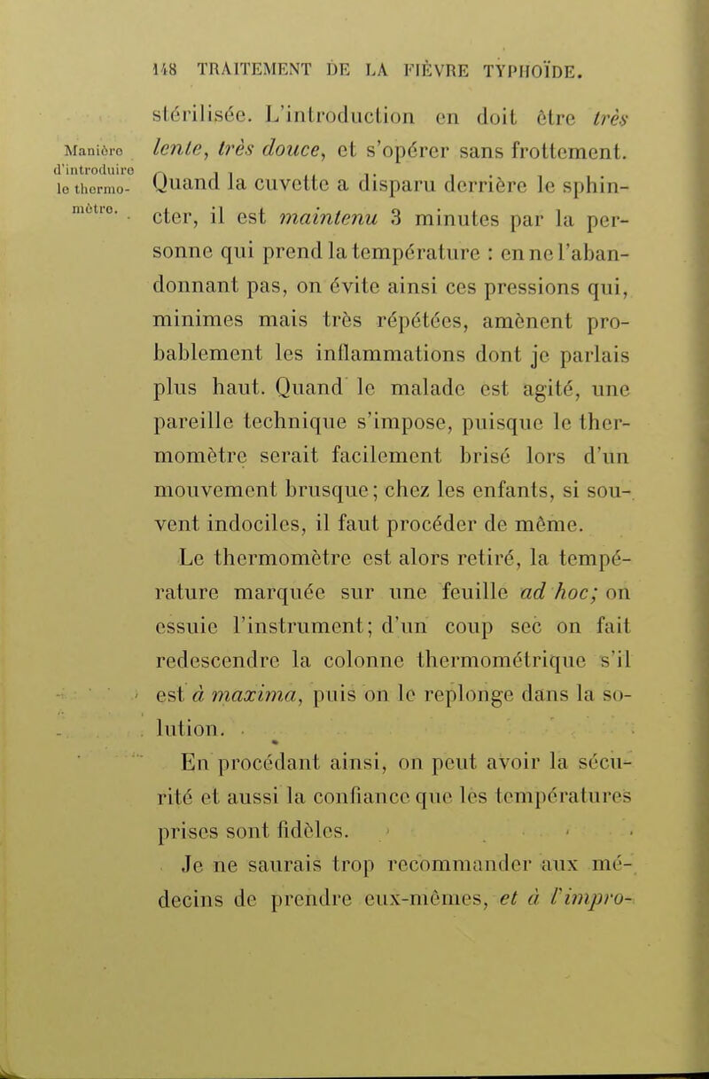 mùtro. stérilisée. L'introduction en doit être Irèa Manière Unie, Ivès doucc, ct s'opércr sans frottement, d'introcluiro /-\ j i lo thcrmo- Uuand la cuvette a disparu derrière le sphin- cter, il est maintenu 3 minutes par la per- sonne qui prend la température : en ne l'aban- donnant pas, on évite ainsi ces pressions qui, minimes mais très répétées, amènent pro- bablement les inllammations dont je parlais plus haut. Quand le malade est agité, une pareille technique s'impose, puisque le ther- momètre serait facilement brisé lors d'un mouvement brusque; chez les enfants, si sou- vent indociles, il faut procéder de môme. Le thermomètre est alors retiré, la tempé- rature marquée sur une feuille ad hoc; on essuie l'instrument; d'un coup sec on fait redescendre la colonne thermométrique s'il est à maxima, puis on le replonge dans la so- lution. En procédant ainsi, on peut avoir la sécu- rité et aussi la confiauce que les températures prises sont fidèles. Je ne saurais trop recommander aux mé- decins de prendre eux-mêmes, et à l'impro-