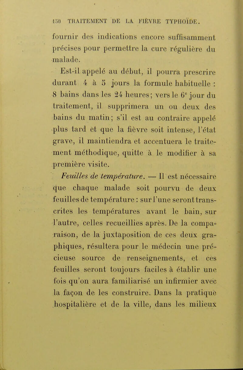 fournir des indications encore suffisamment précises pour permettre la cure régulière du malade. Est-il appelé au début, il pourra prescrire durant 4 à 3 jours la formule habituelle : 8 bains dans les 24 heures; vers le 6 jour du traitement, il supprimera un ou deux des bains du matin; s'il est au contraire appelé plus tard et que la fièvre soit intense, l'état grave, il maintiendra et accentuera le traite- ment méthodique, quitte à le modifier à sa première visite. Feuilles de température. — Il est nécessaire que chaque malade soit pourvu de deux feuilles de température : sur l'une seront trans- crites les températures avant le bain, sur l'autre, celles recueillies après. De la compa- raison, de la juxtaposition de ces deux gra- phiques, résultera pour le médecin une pré- cieuse source de renseignements, et ces feuilles seront toujours faciles à établir une fois qu'on aura familiarisé un infirmier avec la façon de les construire. Dans la pratique hospitalière et de la ville, dans les milieux