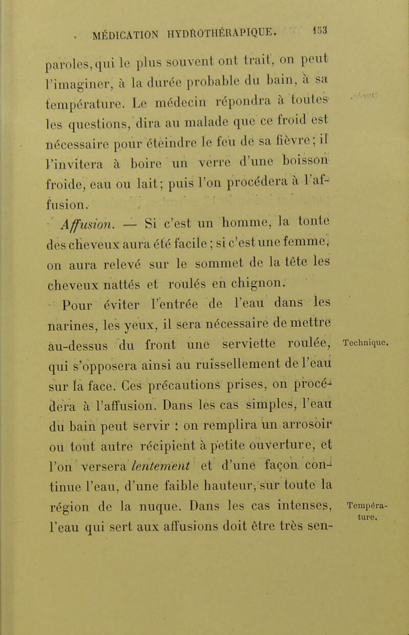 paroles, qui lo plus souvent ont trait, on peut l'imaginer, à la durée probable du bain, à sa température. Le médecin répondra à toutes les questions, dira au malade que ce froid est nécessaire pour éteindre le feu de sa fièvre ; il l'invitera à boire un verre d'une boisson froide, eau ou lait ; puis l'on procédera à l'af- fusion. Affusion. — Si c'est un homme, la tonte des cheveux aura été facile ; si c'est une femme, on aura relevé sur le sommet de la tête les cheveux nattés et roulés en chignon. ■ Pour éviter l'entrée de l'eau dans les narines, les yeux, il sera nécessaire démettre au-dessus du front une serviette roulée, Technique, qui s'opposera ainsi au ruissellement de l'eau sur la face. Ces précautions prises, on procé- dera à l'affusion. Dans les cas simples, l'eau du bain peut servir : on remplira i.in arrosoir ou tout autre récipient à petite ouverture, et l'on versera/en^eme/i^ et d'une façon con-^ tinue l'eau, d'une faible hauteur, sur toute la région de la nuque. Dans les cas intenses. Tempéra- ture. l'eau qui sert aux affusions doit être très sen-