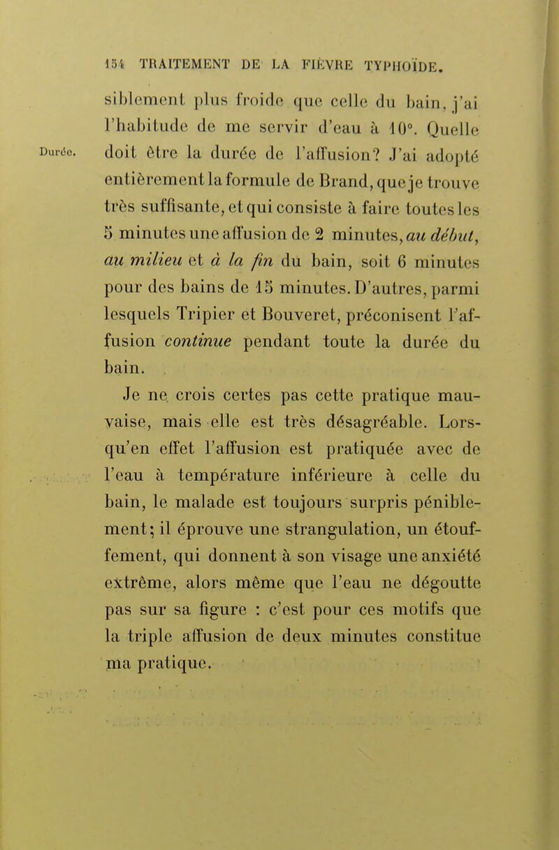 siblcmciil i)his froide que celle du bain, j'ai l'habitude de me servir d'eau à 10°. Quelle Duriio. doit être la durée de l'alîusion? J'ai adopté entièrement la formule de Brand, que je trouve très suffisante, et qui consiste à faire toutes les 5 minutes une aff'usion de 2 minutes, a^^ début, au milieu et à la fin du bain, soit 6 minutes pour des bains de 15 minutes. D'autres, parmi lesquels Tripier et Bouveret, préconisent l'af- fusion continue pendant toute la durée du bain. Je ne, crois certes pas cette pratique mau- vaise, mais elle est très désagréable. Lors- qu'on effet l'afîusion est pratiquée avec de l'eau à température inférieure à celle du bain, le malade est toujours surpris pénible- ment; il éprouve une strangulation, un étouf- fement, qui donnent à son visage une anxiété extrême, alors même que l'eau ne dégoutte pas sur sa figure : c'est pour ces motifs que la triple affusion de deux minutes constitue ma pratique.