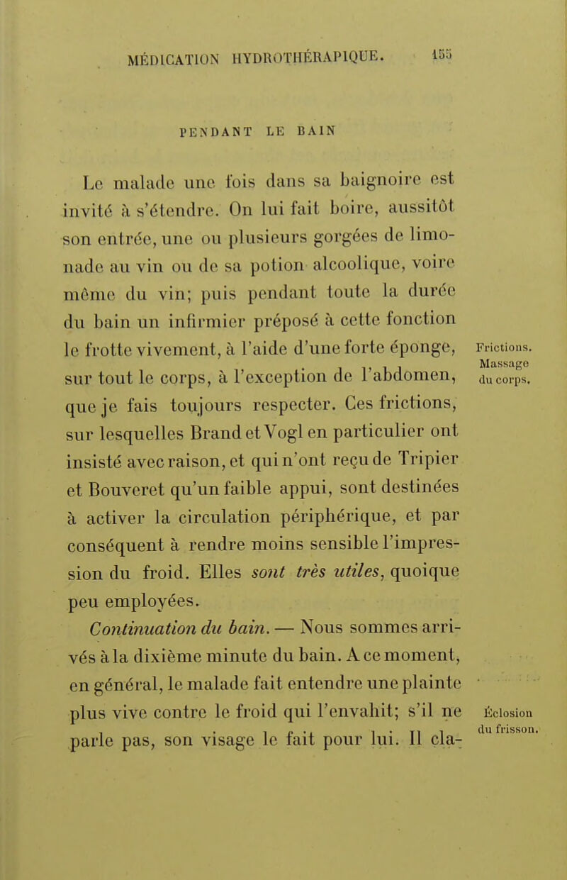 PENDANT LE BAIN Le malade une Ibis dans sa baignoire est invité à s'étendre. On lui fait boire, aussitôt son entrée, une ou plusieurs gorgées de limo- nade au vin ou de sa potion alcoolique, voire même du vin; puis pendant toute la durée du bain un infirmier préposé à cette fonction le frotte vivement, à l'aide d'une forte éponge, Frictions. . j Massage sur tout le corps, à l'exception de 1 abdomen, du corps, que je fais toujours respecter. Ces frictions, sur lesquelles BrandetVogl en particulier ont insisté avec raison, et qui n'ont reçu de Tripier et Bouveret qu'un faible appui, sont destinées à activer la circulation périphérique, et par conséquent à rendre moins sensible l'impres- sion du froid. Elles so7it très utiles, quoique peu employées. Conùnuation du bain. — Nous sommes arri- vés à la dixième minute du bain. A ce moment, en général, le malade fait entendre une plainte plus vive contre le froid qui l'envahit; s'il ne écIosIou parle pas, son visage le fait pour lui. Il çla- '^'^