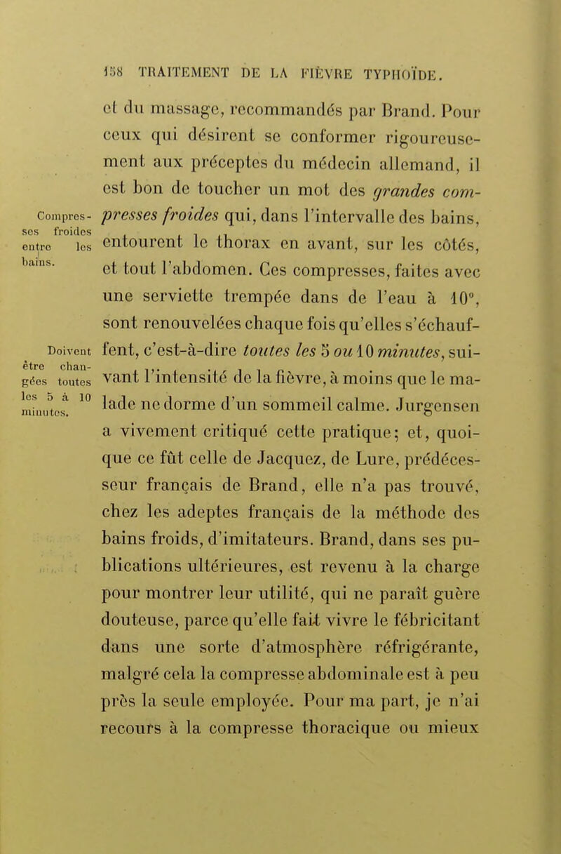 et du massage, rccommandds par Bi-and. Pour ceux qui désirent se conformer rigoureuse- ment aux préceptes du médecin allemand, il est bon de toucher un mot des grandes com- compics- presses froides qui, dans l'intervalle des bains, ses froides .1.1 eutro les Gutourcnt le thorax en avant, sur les côtés, et tout l'abdomen. Ces compresses, faites avec une serviette trempée dans de l'eau à 40°, sont renouvelées chaque fois qu'elles s'échauf- Doivcut fent, c'est-à-dire toutes les 5 ou minutes, sui- gfîcs toutes vaut l'intensité de la fièvre, à moins que le ma- lade ne dorme d'un sommeil calme. Jurgcnsen a vivement critiqué cette pratique; et, quoi- que ce fût celle de Jacquez, de Lure, prédéces- seur français de Brand, elle n'a pas trouvé, chez les adeptes français de la méthode des bains froids, d'imitateurs. Brand, dans ses pu- blications ultérieures, est revenu à la charge pour montrer leur utilité, qui ne paraît guère douteuse, parce qu'elle fai-t vivre le fébricitant dans une sorte d'atmosphère réfrigérante, malgré cela la compresse abdominale est à peu près la seule employée. Pour ma part, je n'ai recours à la compresse thoracique ou mieux les 5 à 10 minutes.