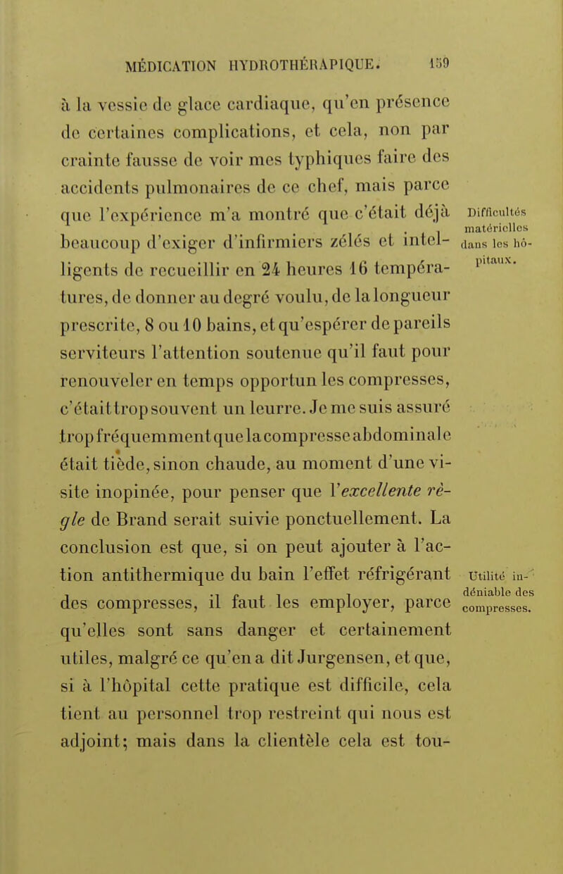 à la vessie de glace cardiaque, qu'en présence de certaines complications, et cela, non par crainte fausse de voir mes typhiques faire des accidents pulmonaires de ce chef, mais parce que l'expérience m'a montré que c'était déjà Difficultés , , matérielles beaucoup d'exiger d'infirmiers zélés et intel- dans les hô- ligents de recueillir en 24 heures 16 tempéra- tures, de donner au degré voulu, de la longueur prescrite, 8 ou 10 bains, et qu'espérer de pareils serviteurs l'attention soutenue qu'il faut pour renouveler en temps opportun les compresses, c'étaittrop souvent un leurre. Je me suis assuré trop fréquemment que la compresse abdominal e était tiède, sinon chaude, au moment d'une vi- site inopinée, pour penser que \excellente rè- gle de Brand serait suivie ponctuellement. La conclusion est que, si on peut ajouter à l'ac- tion antithermique du bain l'effet réfrigérant Utilité iu- , •! p 1 1 1 déniable des des compresses, il laut les employer, parce compresses, qu'elles sont sans danger et certainement utiles, malgré ce qu'en a dit Jurgensen, et que, si à l'hôpital cette pratique est difficile, cela tient au personnel trop restreint qui nous est adjoint; mais dans la clientèle cela est ton-