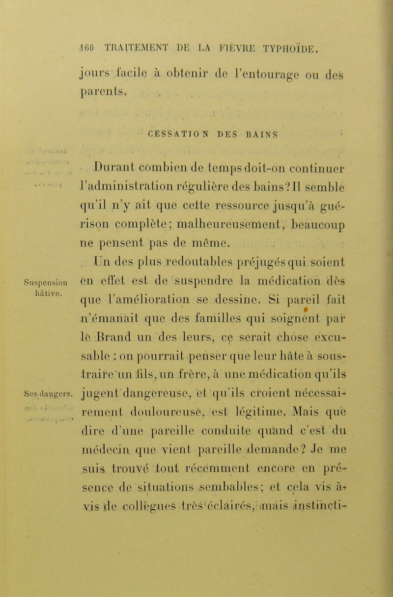 jours iïicilc! à, ohicnir do l'onlourage ou des pui'culs. CESSATION DKS BAINS Durant combien de temps doit-on continuer l'administration régulière des bains?Il semble qu'il n'y ait que cette ressource jusqu'à gué- rison complète; malheureusement, beaucoup ne pensent pas de môme. . Un des plus redoutables préjugés qui soient Susponsion OU effet cst de suspendre la médication dès h.itnc. ^^^^ l'amélioration se dessine. Si pareil fait •n'émanait que des familles qui soignent par le Brand un des leurs, ce serait chose excu- sable ; on pourrait penser que leur hâte à sous- traite un fils, un frère, à une médication qu'ils scsdangors. jugciit daugereusc, et qu'ils croient nécessai- rement doulourcusô, est légitime. Mais que dire d'une pareille conduite qucind c'est du médecin que vient pareille demande? Je me suis trouvé tout récemment encore en pré- sence de situations .scmbables; et cela vis ht vis !dc collègues très'éclairés, aiiais anstihcti-