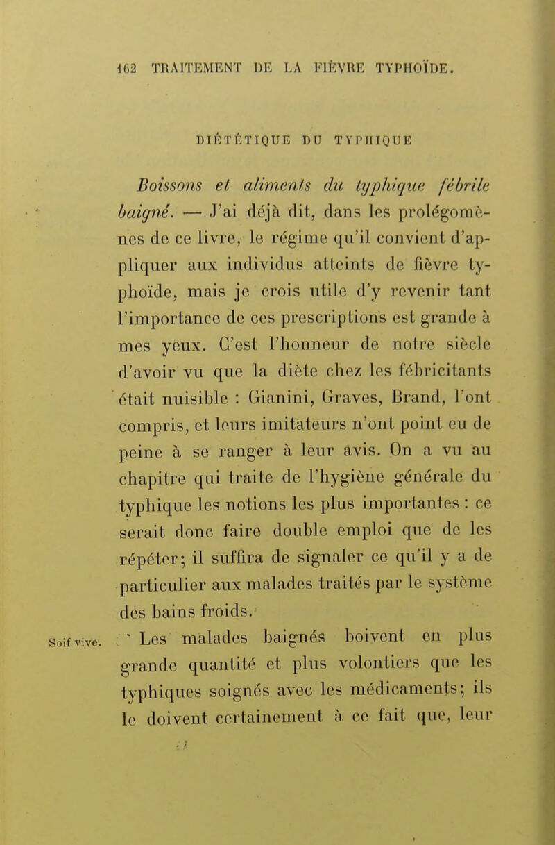 DIÉTÉTIQUE DU TYPIIIQUE Boissons et aliments du typhique fébrile baigné. — J'ai déjà dit, dans les prolégomè- nes de ce livre, le régime qu'il convient d'ap- pliquer aux individus atteints de fièvre ty- phoïde, mais je crois utile d'y revenir tant l'importance de ces prescriptions est grande à mes yeux. C'est l'honneur de notre siècle d'avoir vu que la diète chez les fébricitants était nuisible : Gianini, Graves, Brand, l'ont compris, et leurs imitateurs n'ont point eu de peine à se ranger à leur avis. On a vu au chapitre qui traite de l'hygiène générale du typhique les notions les plus importantes : ce serait donc faire double emploi que de les répéter; il suffira de signaler ce qu'il y a de particulier aux malades traités par le système des bains froids. : • Les malades baignés boivent en plus grande quantité et plus volontiers que les typhiques soignés avec les médicaments; ils le doivent certainement à ce fait que, leur