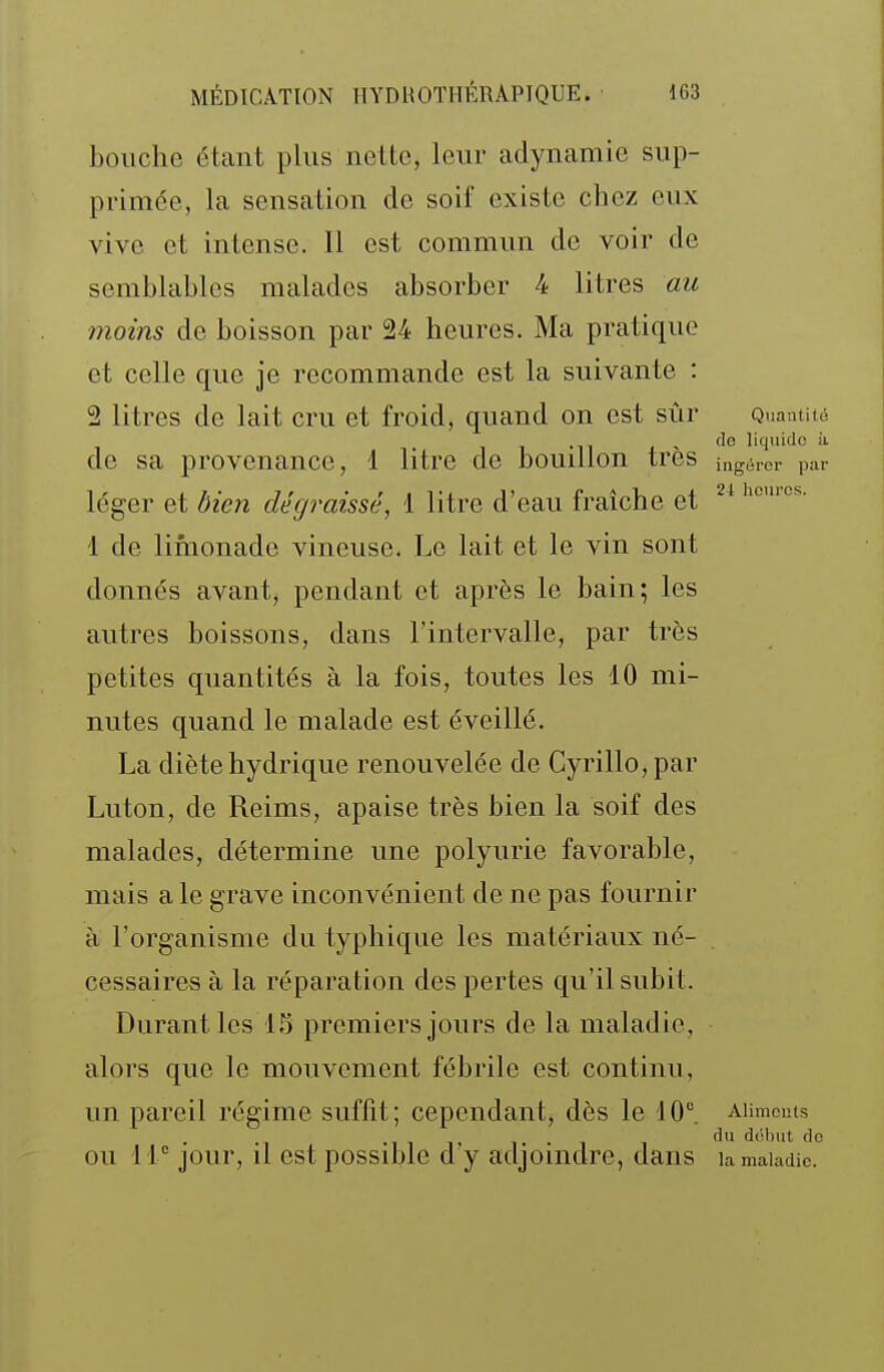 bouche étant plus nette, leur adynamie sup- primée, la sensation de soif existe chez eux vive et intense. Il est commun de voir de semblables malades absorber 4 litres au moins de boisson par 24 heures. Ma pratique et celle que je recommande est la suivante : 2 litres de lait cru et froid, quand on est sûr Quantii , , j , (le liquide de sa provenance, 1 litre de bouillon très ux^éror pa léger et bien dégraissé, 1 litre d'eau fraîche et 'icmcs. 1 de limonade vineuse. Le lait et le vin sont donnés avant, pendant et après le bain; les autres boissons, dans l'intervalle, par très petites quantités à la fois, toutes les 10 mi- nutes quand le malade est éveillé. La diète hydrique renouvelée de Cyrillo,par Luton, de Reims, apaise très bien la soif des malades, détermine une polyurie favorable, mais a le grave inconvénient de ne pas fournir à l'organisme du typhique les matériaux né- cessaires à la réparation des pertes qu'il subit. Durant les IS premiers jours de la maladie, alors que le mouvement fébrile est continu, un pareil régime suffit; cependant, dès le 10. Aiimcms •111' 1- • 1 dol)ut d( OU 11'' jour, il est possible d y adjoindre, dans la maladie.