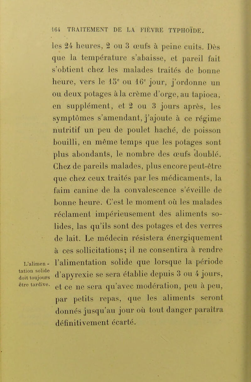 les 24 luMircs, 2 ou 3 œufs ù peine cuits. Dds que la température s'abaisse, et pareil l'ail s'obtient chez les malades traités de bonne heure, vers le 43 ou 16 joui-, j'ordonne un ou deux potages à la crème d'orge, au tapioca, en supplément, et 2 ou H jours après, les symptômes s'amendant, j'ajoute à ce régime nutritif un peu de poulet haché, de poisson bouilli, en même temps que les potages sont plus abondants, le nombre des œufs doublé. Chez de pareils malades, plus encore peut-être que chez ceux traités par les médicaments, la faim canine de la convalescence s'éveille de bonne heure. C'est le moment où les malades réclament impérieusement des aliments so- lides, las qu'ils sont des potages et des verres de lait. Le médecin résistera énergiqucment à ces sollicitations; il ne consentira à rendre L'aiimen- l'alimentation solide que lorsque la période doinou^frl d'apyrexie se sera établie depuis 3 ou 4 jours, être tardive. g^^..^ qu'avcc modération, peu à peu, par petits repas, que les aliments seront donnés jusqu'au jour où tout danger paraîtra définitivement écarté.