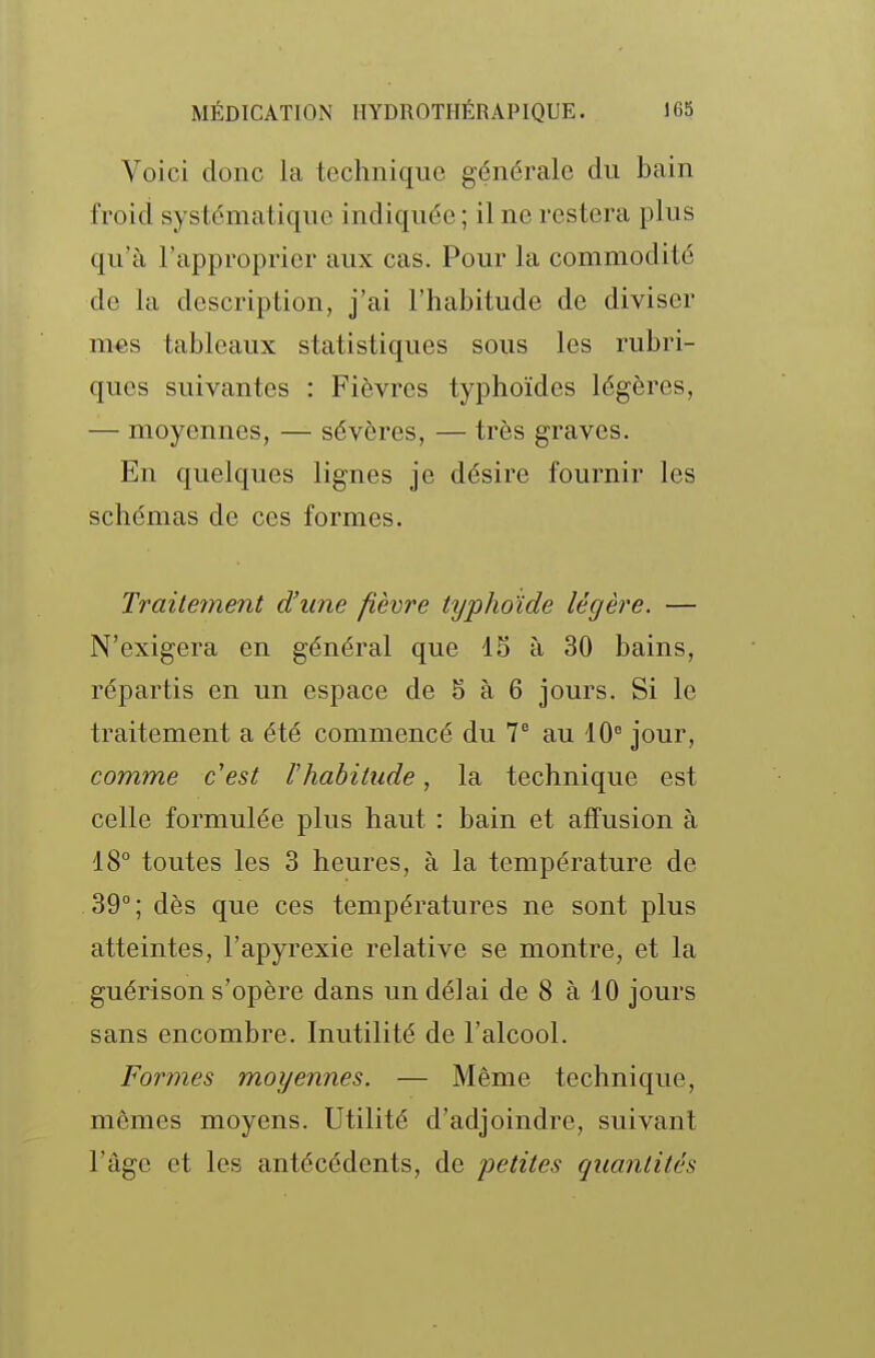 Voici donc la technique générale du bain froid systématique indiquée ; il ne restera plus qu'à l'approprier aux cas. Pour la commodité de la description, j'ai l'habitude de diviser mes tableaux statistiques sous les rubri- ques suivantes : Fièvres typhoïdes légères, — moyennes, — sévères, — très graves. En quelques lignes je désire fournir les schémas de ces formes. Traitement d'une fièvre typhoïde légère. — N'exigera en général que 15 à 30 bains, répartis en un espace de 5 à 6 jours. Si le traitement a été commencé du V au 10° jour, comme c'est l'habitude, la technique est celle formulée plus haut : bain et affusion à 18° toutes les 3 heures, à la température de 39°; dès que ces températures ne sont plus atteintes, l'apyrexie relative se montre, et la guérison s'opère dans un délai de 8 à 10 jours sans encombre. Inutilité de l'alcool. Formes moyennes. — Même technique, mêmes moyens. Utilité d'adjoindre, suivant l'âge et les antécédents, de petites quantités