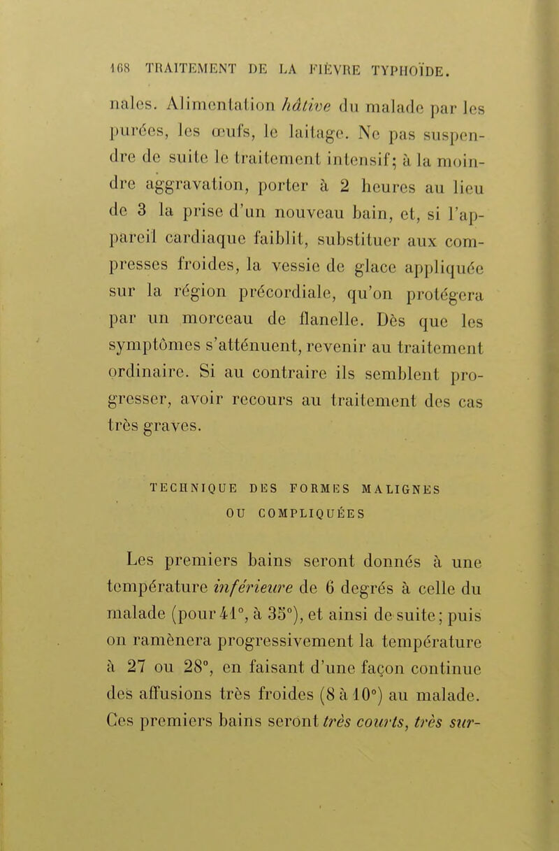 nalcs. Alimcnlation hâtive du malade par les purées, les œufs, le laitage. Ne pas suspen- dre de suite le traitement intensif; à la moin- dre aggravation, porter à 2 heures au lieu de 3 la prise d'un nouveau bain, et, si l'ap- pareil cardiaque faiblit, substituer aux com- presses froides, la vessie de glace appliquée sur la région précordiale, qu'on protégera par un morceau de flanelle. Dès que les symptômes s'atténuent, revenir au traitement ordinaire. Si au contraire ils semblent pro- gresser, avoir recours au traitement des cas très graves. TECnNIQUE DES FORMES MALIGNES OU COMPLIQUÉES Les premiers bains seront donnés à une température inférieure de 6 degrés à celle du malade (pour 41°, à 33°), et ainsi de suite; puis on ramènera progressivement la température à 27 ou 28°, en faisant d'une façon continue des afî'usions très froides (8 à 10°) au malade. Ces premiers bains seront très courts, très sur-