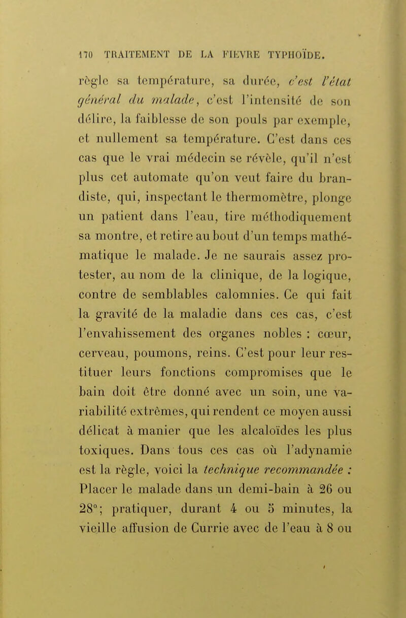 règle sa température, sa durée, c'est l'état général du malade^ c'est l'intensité de son délire, la faiblesse de son pouls par exemple, et nullement sa température. C'est dans ces cas que le vrai médecin se révèle, qu'il n'est plus cet automate qu'on veut faire du bran- diste, qui, inspectant le thermomètre, plonge un patient dans l'eau, tire méthodiquement sa montre, et retire au bout d'un temps mathé- matique le malade. Je ne saurais assez pro- tester, au nom de la clinique, de la logique, contre de semblables calomnies. Ce qui fait la gravité de la maladie dans ces cas, c'est l'envahissement des organes nobles : cœur, cerveau, poumons, reins. C'est pour leur res- tituer leurs fonctions compromises que le bain doit être donné avec un soin, une va- riabilité extrêmes, qui rendent ce moyen aussi délicat à manier que les alcaloïdes les plus toxiques. Dans tous ces cas où l'adynamie est la règle, voici la technique recommandée : Placer le malade dans un demi-bain à 26 ou 28°; pratiquer, durant 4 ou 5 minutes, la vieille alîusion de Currie avec de l'eau à 8 ou