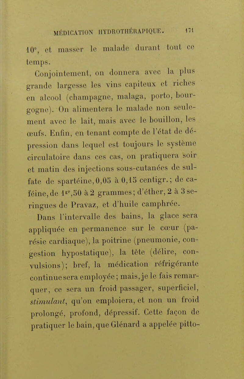 10°, et masser le malade durant tout ce temps. Conjointement, on donnera avec la plus grande largesse les vins capiteux et riches en alcool (Champagne, malaga, porto, bour- gogne). On alimentera le malade non seule- ment avec le lait, mais avec le bouillon, les œufs. Enfin, en tenant compte de l'état de dé- pression dans lequel est toujours le système circulatoire dans ces cas, on pratiquera soir et matin des injections sous-cutanées de sul- fate de spartéine,0,05 à 0,15 centigr.; de ca- féine, de 1^^,50 à 2 grammes ; d'éther, 2 à 3 se- ringues de Pravaz, et d'huile camphrée. Dans l'intervalle des bains, la glace sera appliquée en permanence sur le cœur (pa- résie cardiaque), la poitrine (pneumonie, con- gestion hypostatique), la tête (délire, con- vulsions); bref, la médication réfrigérante continue sera employée ; mais, je le fais remar- quer, ce sera un froid passager, superficiel, stimulant, qu'on emploiera, et non un froid prolongé, profond, dépressif. Cette façon de pratiquer le bain, que Glénard a appelée pitto-