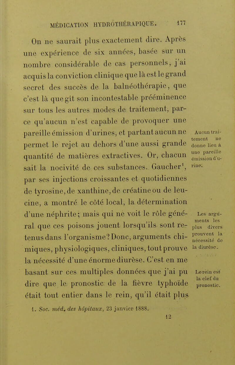 On ne saurait plus exactement dire. Après une expérience de six années, basée sur un nombre considérable de cas personnels, j'ai acquis la conviction clinique que là est le grand secret des succès de la balnéothérapie, que c'est là que gît son incontestable prééminence sur tous les autres modes de traitement, par- ce qu'aucun n'est capable de provoquer une pareille émission d'urines, et partant aucun ne Aucun uai- j tement uo permet le rejet au dehors dune aussi grande ^^^^^ Heuà quantité de matières extractives. Or, chacun ^^^Ji^'^'^i'^. sait la nocivité de ces substances. Gaucher', par ses injections croissantes et quotidiennes de tyrosine,de xanthine,de créatineou de leu- cine, a montré le côté local, la détermination d'une néphrite ; mais qui ne voit le rôle géné- Les argu- . ments les ral que ces poisons jouent lorsqu ils sont re- plus divers tenus dans l'organisme? Donc, arguments chi- II miques, physiologiques, cliniques, tout prouve '-'^ diurôsc. la nécessité d'une énorme diurèse. C'est en me basant sur ces multiples données que j'ai pu Le rein est dire que le pronostic de la nevre typhoïde pronostic, était tout entier dans le rein, qu'il était plus ■1. Soc. méd. des hôpitaux, 23 janvier 1888. 12 I