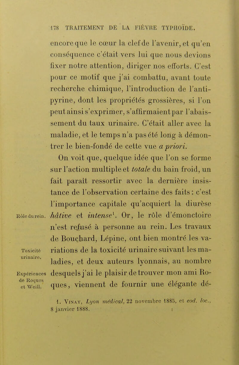 encore que le cœur la clel'de l'avenir, et qu'en conséquence c'était vers lui que nous devions fixer notre attention, diriger nos efforts. C'est pour ce motif que j'ai combattu, avant toute recherche chimique, l'introduction de l'anti- pyrine, dont les propriétés grossières, si l'on peut ainsi s'exprimer, s'affirmaient par l'abais- sement du taux urinaire. C'était aller avec la maladie, et le temps n'a pas été long à démon- trer le bien-fondé de cette vue a 'priori. On voit que, quelque idée que l'on se forme sur l'action multiple et totale du bain froid, un fait paraît ressortir avec la dernière insis- tance de l'observation certaine des faits : c'est l'importance capitale qu'acquiert la diurèse Rôle (lu roin. hâtive et intense^. Or, le rôle d'émonctoire n'est rofusé à personne au rein. Les travaux de Bouçhard, Lépine, ont bien montré les va- Toxicité riations de la toxicité urinaire suivant les ma- ladies, et deux auteurs lyonnais, au nombre Expériences desquels j'ai le plaisir de trouver mon ami Ro- ttweiîr ques, viennent de fournir une élégante dé- 1. ViNAY, Lyon mMical,22 novembre 1885, et eod. loc. 8 janvier 1888. i