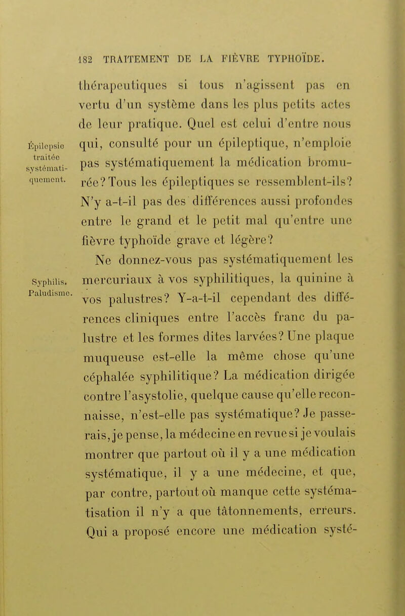 Épilcpsio traitée systémati- quement. Syphilis. Paludisme. thérapeutiques si tous n'agissent pas en vertu d'un système dans les plus petits actes de leur pratique. Quel est celui d'entre nous qui, consulté pour un épileptique, n'emploie pas systématiquement la médication bromu- rée?Tous les épileptiques se ressemblent-ils? N'y a-t-il pas des diflérenccs aussi profondes entre le grand et le petit mal qu'entre une fièvre typhoïde grave et légère? Ne donnez-vous pas systématiquement les mercuriaux à vos syphilitiques, la quinine à vos palustres? Y-a-t-il cependant des diffé- rences cliniques entre l'accès franc du pa- lustre et les formes dites larvées? Une plaque muqueuse est-elle la même chose qu'une céphalée syphilitique? La médication dirigée contre l'asystolie, quelque cause qu'elle recon- naisse, n'est-elle pas systématique? Je passe- rais, je pense, la médecine en revue si je voulais montrer que partout où il y a une médication systématique, il y a une médecine, et que, par contre, partout où manque cette systéma- tisation il n'y a que tâtonnements, erreurs. Qui a proposé encore une médication systé-