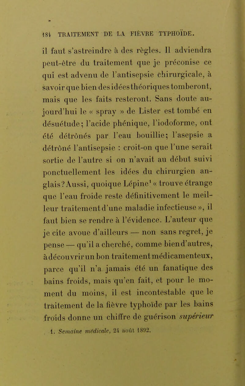 il faut s'astreindre à des règles. Il adviendra peut-être du traitement que je préconise ce qui est advenu de l'antisepsie chirurgicale, à savoir que bien des idées théoriques tomberont, mais que les faits resteront. Sans doute au- jourd'hui le « spray » de Lister est tombé en désuétude; l'acide phénique, l'iodoforme, ont été détrônés par l'eau bouillie; l'asepsie a détrôné l'antisepsie : croit-on que l'une serait sortie de l'autre si on n'avait au début suivi ponctuellement les idées du chirurgien an- glais? Aussi, quoique Lépine' « trouve étrange que l'eau froide reste définitivement le meil- leur traitement d'une maladie infectieuse», il faut bien se rendre à l'évidence. L'auteur que je cite avoue d'ailleurs — non sans regret, je pense — qu'il a cherché, comme biend'autres, àdécouvrirun bon traitement médicamenteux, parce qu'il n'a jamais été un fanatique des bains froids, mais qu'en fait, et pour le mo- ment du moins, il est incontestable que le traitement de la fièvre typhoïde par les bains froids donne un chiffre de guérison supérieur 1. Semaine médicale, 24 août 1892.