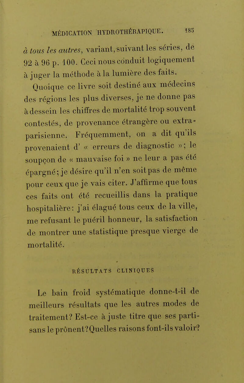 à tous les autres, variant, suivant les séries, de 92 à 96 p. 100. Ceci nous conduit logiquement à juger la méthode à la lumière des faits. Quoique ce livre soit destiné aux médecins des régions les plus diverses, je ne donne pas à dessein les chiffres de mortalité trop souvent contestés, de provenance étrangère ou extra- parisienne. Fréquemment, on a dit qu'ils provenaient d' « erreurs de diagnostic »; le soupçon de « mauvaise foi » ne leur a pas été épargné; je désire qu'il n'en soit pas de même pour ceux que je vais citer. J'affirme que tous ces faits ont été recueillis dans la pratique hospitalière: j'ai élagué tous ceux de la ville, me refusant le puéril honneur, la satisfaction de montrer une statistique presque vierge de mortalité. RÉSULTATS CLINIQUES Le bain froid systématique donne-t-il de meilleurs résultats que les autres modes de traitement? Est-ce ajuste titre que ses parti- sans le prônent? Quelles raisons font-ils valoir?