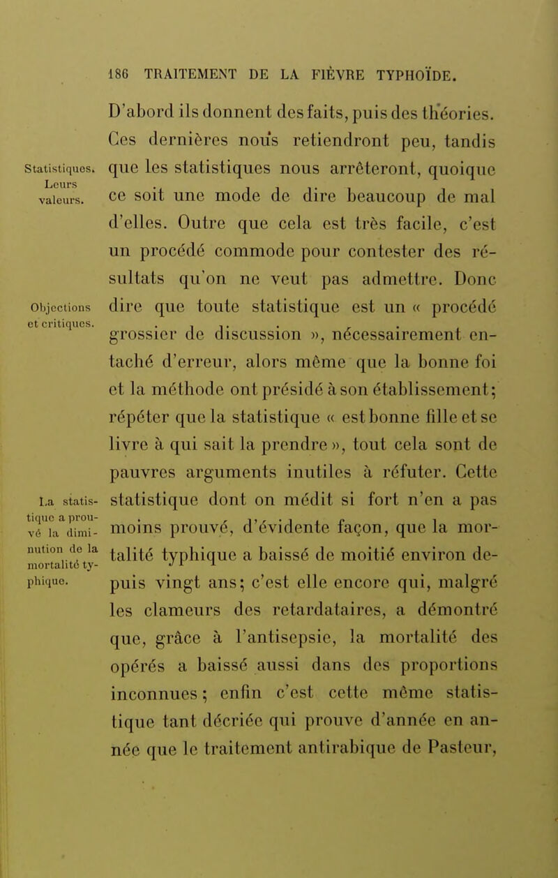 D'abord ils donnent des faits, puis des th'éories. Ces dernières nous retiendront peu, tandis Statistiques, que les statistiques nous arrêteront, quoique Leurs I 1 !• 1 valeurs, ce soit uue mode de dire beaucoup de mal d'elles. Outre que cela est très facile, c'est un procédé commode pour contester des ré- sultats qu'on ne veut pas admettre. Donc Objections dire que toute statistique est un « procédé et critiques. • i i • grossier de discussion », nécessairement en- taché d'erreur, alors même que la bonne foi et la méthode ont présidé à son établissement; répéter que la statistique « est bonne fille et se livre à qui sait la prendre », tout cela sont de pauvres arguments inutiles à réfuter. Cette La statis- statistiquc dont on médit si fort n'en a pas ^XL^dinX nioins prouvé, d'évidente façon, que la mor- nution do la j-g^jj^^ tvphiquc a baissé de moitié environ de- mortalite ty- J t ^ phique. puis vingt aus ; c'est elle encore qui, malgré les clameurs des retardataires, a démontré que, grâce à l'antisepsie, la mortalité des opérés a baissé aussi dans des proportions inconnues ; enfin c'est cette même statis- tique tant décriée qui prouve d'année en an- née que le traitement antirabique de Pasteur,