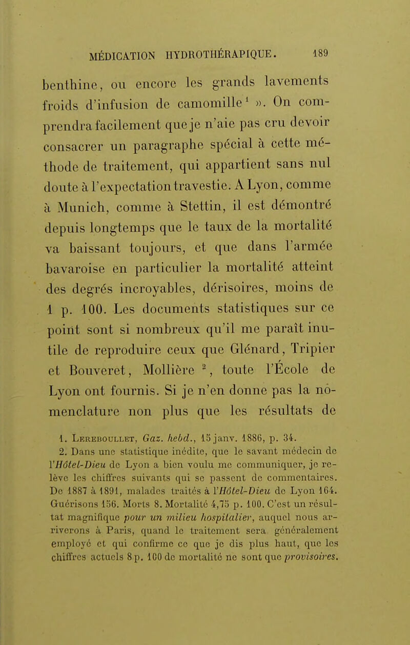 benthine, ou encore les grands lavements froids d'infusion de camomille' ». On com- prendra facilement que je n'aie pas cru devoir consacrer un paragraphe spécial à cette mé- thode de traitement, qui appartient sans nul doute à l'expectation travestie. A Lyon, comme à Munich, comme à Stettin, il est démontré depuis longtemps que le taux de la mortalité va baissant toujours, et que dans l'armée bavaroise en particulier la mortalité atteint des degrés incroyables, dérisoires, moins de 1 p. 100. Les documents statistiques sur ce point sont si nombreux qu'il me paraît inu- tile de reproduire ceux que Glénard, Tripier r et Bouveret, Mollière ^, toute l'Ecole de Lyon ont fournis. Si je n'en donne pas la no- menclature non plus que les résultats de 1. Lereboullet, Gaz. hebd., ISjanv. 1886, p. 34. 2. Dans une statistique inédite, que le savant médecin de VHôtel-Dieu de Lyon a bien voulu me communiquer, je re- lève les chiftres suivants qui se passent de commentaires. De 1887 à 1891, malades traites à VHôtel-Dieu de Lyon 164. Guérisons iad. Morts 8. Mortalité 4,75 p. 100. C'est un résul- tat magnifique pour un milieu hospitalier, auquel nous ar- riverons à Paris, quand le traitement sera généralement employé et qui confirme ce que je dis plus haut, que les chiffres actuels 8 p. 100 de mortalité ne sont que provisoires.