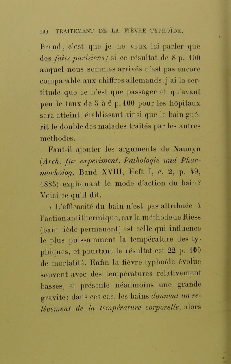 Brand, c'est que je ne veux ici parler que des faits parisiens ; si ce résultat de 8 p. 100 auquel nous sommes arrivés n'est pas encore comparable aux chiffres allemands, j'ai la cer- titude que ce n'est que passager et qu'avant peu le taux de 5 à 6 p. 100 pour les hôpitaux sera atteint, établissant ainsi que le bain gué- rit le double des malades traités par les autres méthodes. Faut-il ajouter les arguments de Naunyn [Arch. fur experiment. Pathologie und Phar- mackolog. Band XVIII, Heft I, c. 2, p. 49, 1885) expliquant le mode d'action du bain? Voici ce qu'il dit. « L'efficacité du bain n'est pas attribuée à l'action antithermique, car la méthode de Riess (bain tiède permanent) est celle qui influence le plus puissamment la température des ty- phiques, et pourtant le résultat est 22 p. 160 de mortalité. Enfin la fièvre typhoïde évolue souvent avec des températures relativement basses, et présente néanmoins une grande gravité; dans ces cas, les bains donnent un re- lèvement de la température corporelle, alors