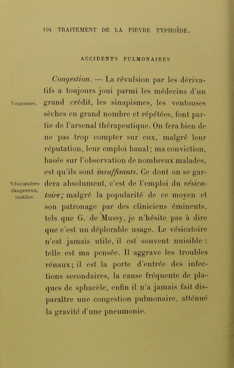 ACCIDENTS PULMONAIRES Congestion. — La révulsion par les dériva- tifs a toujours joui parmi les médecins d'un ventonsps. grand crédit, les sinapismes, les ventouses sèches en grand nombre et répétées, font par- tie de l'arsenal thérapeutique. On fera bien de ne pas trop compter sur eux, malgré leur réputation, leur emploi banal; ma conviction, basée sur l'observation de nombreux malades, est qu'ils sont insuffisants. Ce dont on se gar- vdsicatoires dcra absolumcut, c'est de l'emploi du vésica- '^'inutues.'' toire; malgré la popularité de ce moyen et son patronage par des cliniciens éminents, tels que G. de Mussy, je n'hésite pas à dire que c'est un déplorable usage. Le vésicatoire n'est jamais utile, il est souvent nuisible : telle est ma pensée. Il aggrave les troubles rénaux; il est la porte d'entrée des infec- tions secondaires, la cause fréquente de pla- ques de sphacèle, enfin il n'a jamais fait dis- paraître une congestion pulmonaire, atténué la gravité d'une pneumonie.