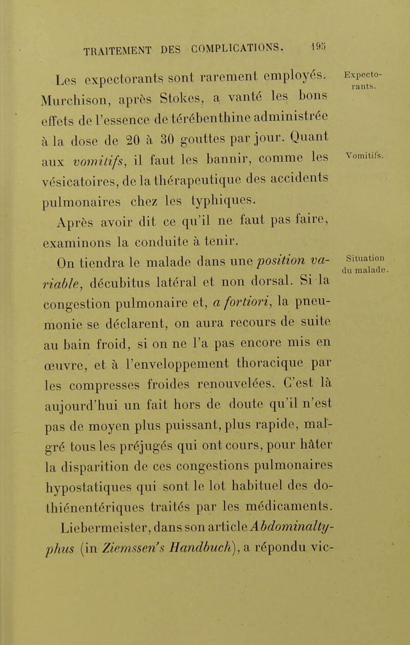 Les expectorants sont rarement employés. Murchison, après Stokes, a vanté les bons effets de l'essence de térébenthine administrée à la dose de 20 à 30 gouttes par jour. Quant aux vomitifs, il faut les bannir, comme les vésicatoires, de la thérapeutique des accidents pulmonaires chez les typhiques. Après avoir dit ce qu'il ne faut pas faire, examinons la conduite à tenir. On tiendra le malade dans une position va- riable, décubitus latéral et non dorsal. Si la congestion pulmonaire et, a fortiori, la pneu- monie se déclarent, on aura recours de suite au bain froid, si on ne l'a pas encore mis en œuvre, et à l'enveloppement thoracique par les compresses froides renouvelées. C'est là aujourd'hui un fait hors de doute qu'il n'est pas de moyen plus puissant, plus rapide, mal- gré tous les préjugés qui ont cours, pour hâter la disparition de ces congestions pulmonaires hypostatiques qui sont le lot habi tuel des do- thiénentériques traités par les médicaments. Liebermeister, dans son n.YiÏQ\Q Abdominalty- phits (in Ziemssens Handbuch), a répondu vic- Expecto- rants. Vomitifs. Situation du malade.