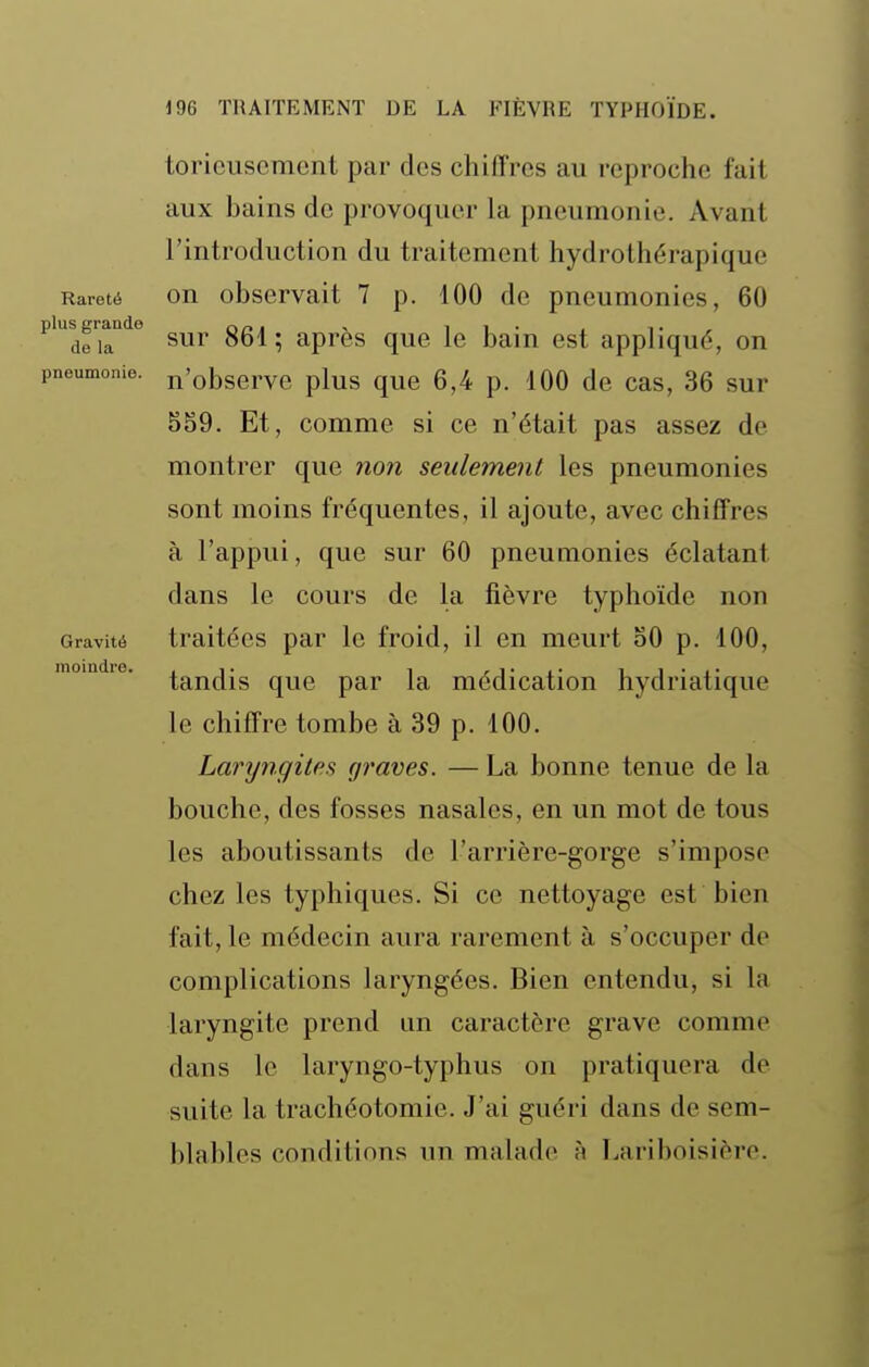 Rareté plus grande de la pneumonie. Gravité moindre. toricuscment par des chiffres au reproche fait aux bains de provoquer la pneumonie. Avant l'introduction du traitement hydrolhérapique on observait 7 p. 100 de pneumonies, 60 sur 861 ; après que le bain est appliqué, on n'observe plus que 6,4 p. 100 de cas, 36 sur SS9. Et, comme si ce n'était pas assez de montrer que non seulement les pneumonies sont moins fréquentes, il ajoute, avec chiffres à l'appui, que sur 60 pneumonies éclatant dans le cours de la fièvre typhoïde non traitées par le froid, il en meurt oO p. 100, tandis que par la médication hydriatique le chiffre tombe à 39 p. 100. Laryngites graves. — La bonne tenue de la bouche, des fosses nasales, en un mot de tous les aboutissants de l'arrière-gorge s'impose chez les typhiques. Si ce nettoyage est bien fait, le médecin aura rarement à s'occuper de complications laryngées. Bien entendu, si la laryngite prend un caractère grave comme dans le laryngo-typhus on pratiquera de suite la trachéotomie. J'ai guéri dans de sem- blables conditions un malade h Lariboisière.