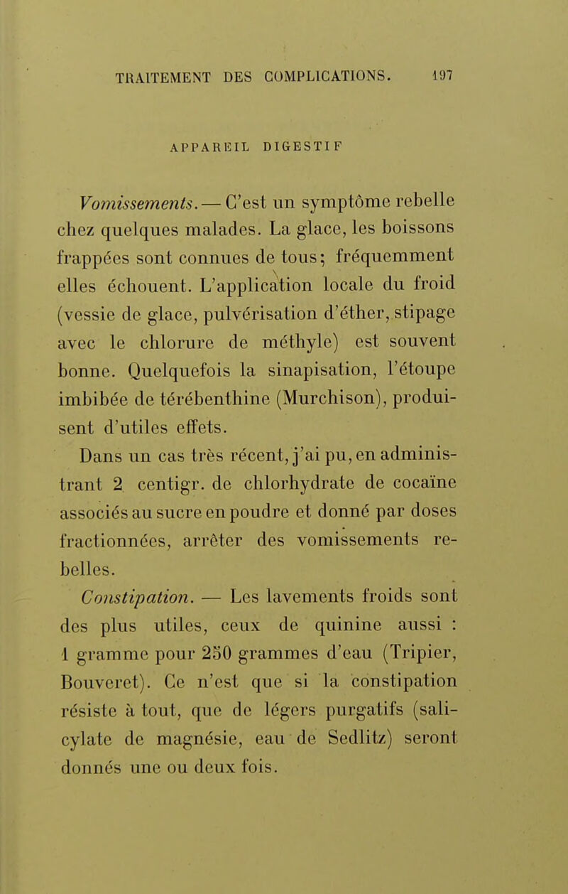 APPARlîIL DIGESTIF Vomissements. — C'est un symptôme rebelle chez quelques malades. La glace, les boissons frappées sont connues de tous ; fréquemment elles échouent. L'application locale du froid (vessie de glace, pulvérisation d'éther, stipage avec le chlorure de méthyle) est souvent bonne. Quelquefois la sinapisation, l'étoupe imbibée de térébenthine (Murchison), produi- sent d'utiles effets. Dans un cas très récent, j'ai pu, en adminis- trant 2 centigr. de chlorhydrate de cocaïne associés au sucre en poudre et donné par doses fractionnées, arrêter des vomissements re- belles. Constipation. — Les lavements froids sont des plus utiles, ceux de quinine aussi : 1 gramme pour 250 grammes d'eau (Tripier, Bouveret). Ce n'est que si la constipation résiste à tout, que de légers purgatifs (sali- cylate de magnésie, eau de Sedlitz) seront donnés une ou deux fois.