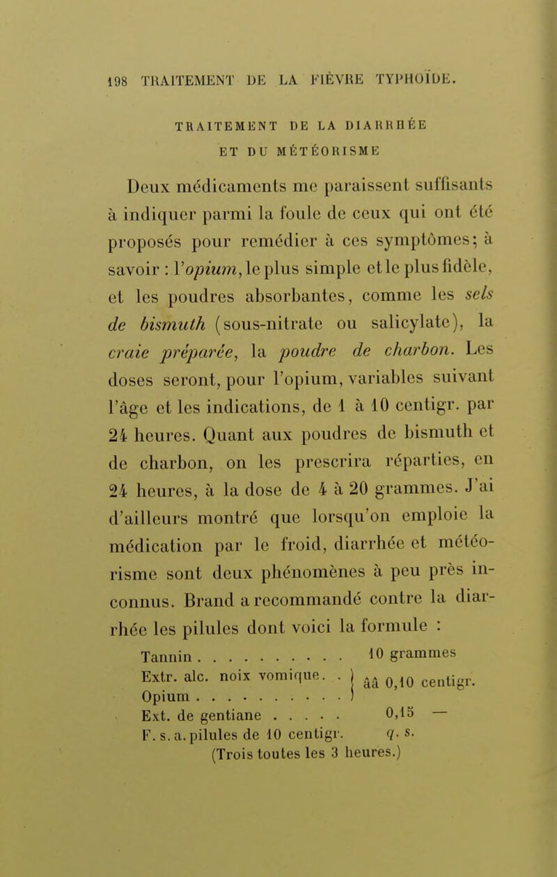 TRAITEMENT DE LA DIARRHÉE ET DU MÉTÉORISME Deux médicaments me paraissent suffisants à indiquer parmi la foule de ceux qui ont été proposés pour remédier à ces symptômes; à savoir : ro/9mm,leplus simple et le plus fidèle, et les poudres absorbantes, comme les sels de bismuth (sous-nitrate ou salicylate), la craie 'préparée, la poudre de charbon. Les doses seront, pour l'opium, variables suivant lage et les indications, de 1 à 10 centigr. par 24 heures. Quant aux poudres de bismuth et de charbon, on les prescrira réparties, en 24 heures, à la dose de 4 à 20 grammes. J'ai d'ailleurs montré que lorsqu'on emploie la médication par le froid, diarrhée et météo- risme sont deux phénomènes à peu près in- connus. Brand a recommandé contre la diar- rhée les pilules dont voici la formule : Tannin 10 grammes Exlr. aie. noix vomique. . j ^^^^ ^g^^^jg^.^ Opium ) Ext. de gentiane 0,15 — F. s. a. pilules de iO centigr. q. s. (Trois toutes les 3 heures.)