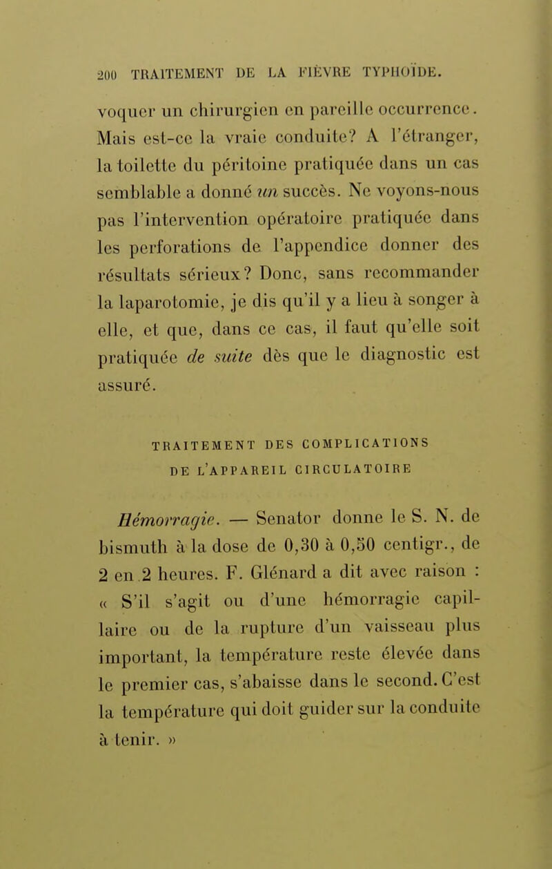 voqucr un chirurgien en pareille occurrence. Mais est-ce la vraie conduite? A l'étranger, la toilette du péritoine pratiquée dans un cas semblable a donné un succès. Ne voyons-nous pas l'intervention opératoire pratiquée dans les perforations de l'appendice donner des résultats sérieux? Donc, sans recommander la laparotomie, je dis qu'il y a lieu à songer à elle, et que, dans ce cas, il faut qu'elle soit pratiquée de suite dès que le diagnostic est assuré. TRAITEMENT DES COMPLICATIONS DE l'appareil circulatoire Hémorragie. — Senator donne le S. N. de bismuth à la dose de 0,30 à 0,50 centigr., de 2 en .2 heures. F. Glénard a dit avec raison : « S'il s'agit ou d'une hémorragie capil- laire ou de la rupture d'un vaisseau plus important, la température reste élevée dans le premier cas, s'abaisse dans le second. C'est la température qui doit guider sur la conduite à tenir. »