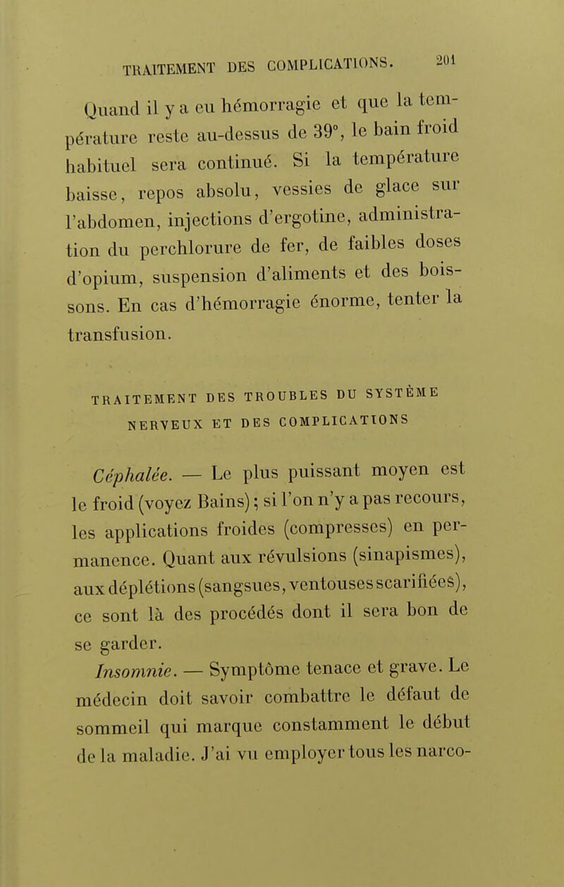 Quand il y a ou hémorragie et que la tem- pérature reste au-dessus de 39% le bain froid habituel sera continué. Si la température baisse, repos absolu, vessies de glace sur l'abdomen, injections d'ergotine, administra- tion du perchlorure de fer, de faibles doses d'opium, suspension d'aliments et des bois- sons. En cas d'hémorragie énorme, tenter la transfusion. TRAITEMENT DES TROUBLES DU SYSTÈME NERVEUX ET DES COMPLICATIONS Céphalée. — Le plus puissant moyen est le froid (voyez Bains) ; si l'on n'y a pas recours, les applications froides (compresses) en per- manence. Quant aux révulsions (sinapismes), aux déplétions (sangsues, ventouses scarifiées), ce sont là des procédés dont il sera bon de se garder. Insomnie. — Symptôme tenace et grave. Le médecin doit savoir combattre le défaut de sommeil qui marque constamment le début de la maladie. J'ai vu employer tous les narco-