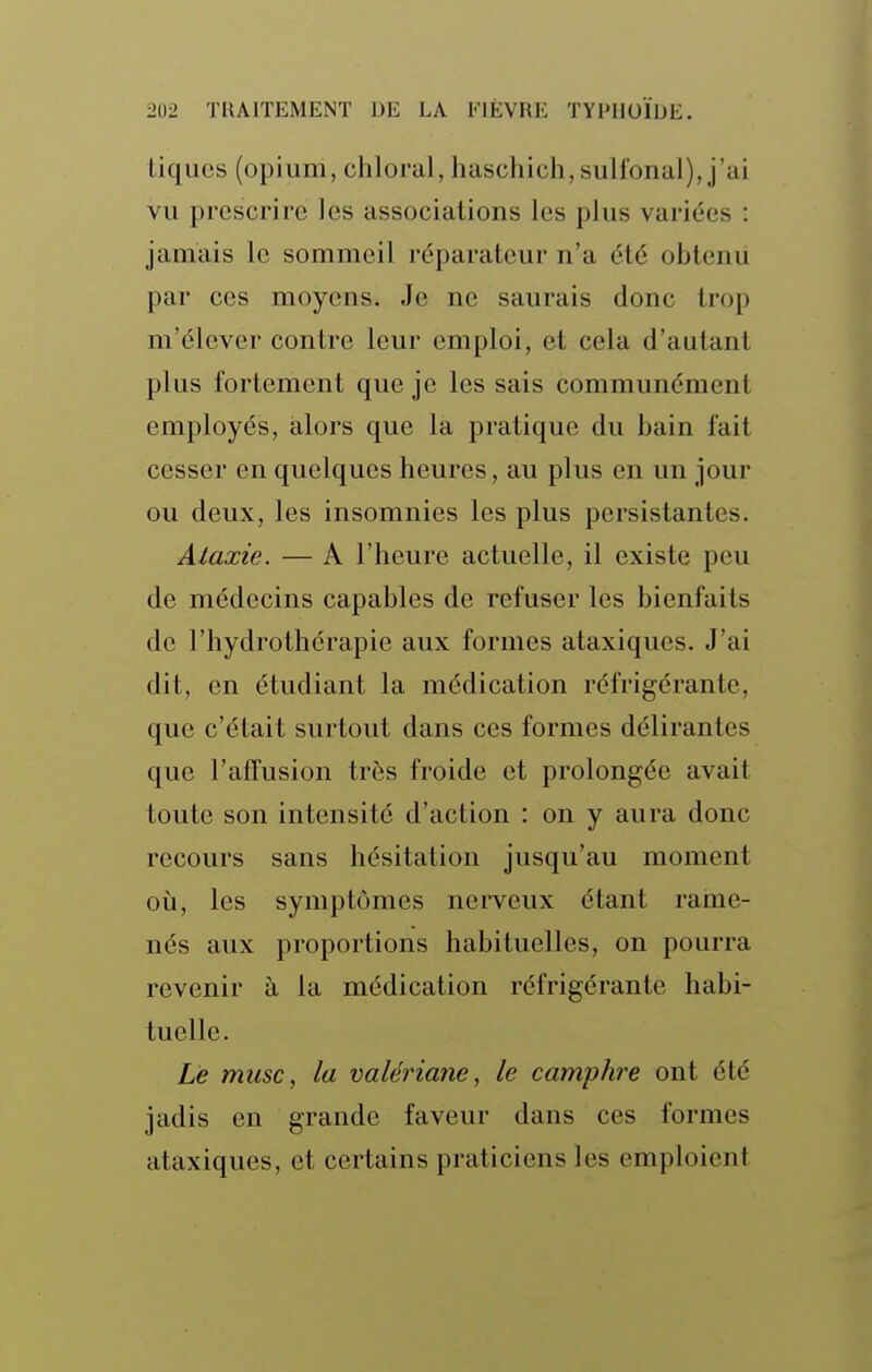 tiques (opium, chloral, haschich,sulfonal), j'ai vu prescrire les associations les plus variées : jamais le sommeil réparateur n'a été obtenii par ces moyens. Je ne saurais donc trop m'élever contre leur emploi, et cela d'autant plus fortement que je les sais communément employés, alors que la pratique du bain fait cesser en quelques heures, au plus en un jour ou deux, les insomnies les plus persistantes. Alaxie. — A l'heure actuelle, il existe peu de médecins capables de refuser les bienfaits de l'hydrothérapie aux formes ataxiques. J'ai dit, en étudiant la médication réfrigérante, que c'était surtout dans ces formes délirantes que l'affusion très froide et prolongée avait toute son intensité d'action : on y aura donc recours sans hésitation jusqu'au moment où, les symptômes nerveux étant raine- nés aux proportions habituelles, on pourra revenir à la médication réfrigérante habi- tuelle. Le musc, la valériane, le camphre ont été jadis en grande faveur dans ces formes ataxiques, et certains praticiens les emploient