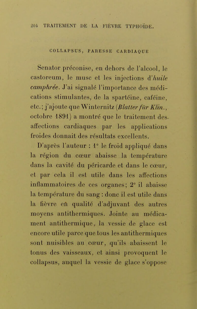 COLLAPSUS, PARESSE CARDIAQUE Senator préconise, en dehors de l'alcool, le castoreum, le musc et les injections à!huile camphrée. J'ai signalé l'importance des médi- cations stimulantes, de la spartéine, caféine, etc. ; j'ajoute que Winternitz [Blatter fiir Klin., octobre 1891) a montré que le traitement des- affections cardiaques par les applications froides donnait des résultats excellents. D'après l'auteur : 1° le froid appliqué dans la région du cœur abaisse la température dans la cavité du péricarde et dans le cœur, et par cela il est utile dans les affections inflammatoires de ces organes; 2° il abaisse la température du sang : donc il est utile dans la fièvre eil qualité d'adjuvant des autres moyens antithermiques. Jointe au médica- ment antithermique, la vessie de glace est encore utile parce que tous les antithermiques sont nuisibles au cœur, qu'ils abaissent le tonus des vaisseaux, et ainsi provoquent le collapsus, auquel la vessie de glace s'oppose