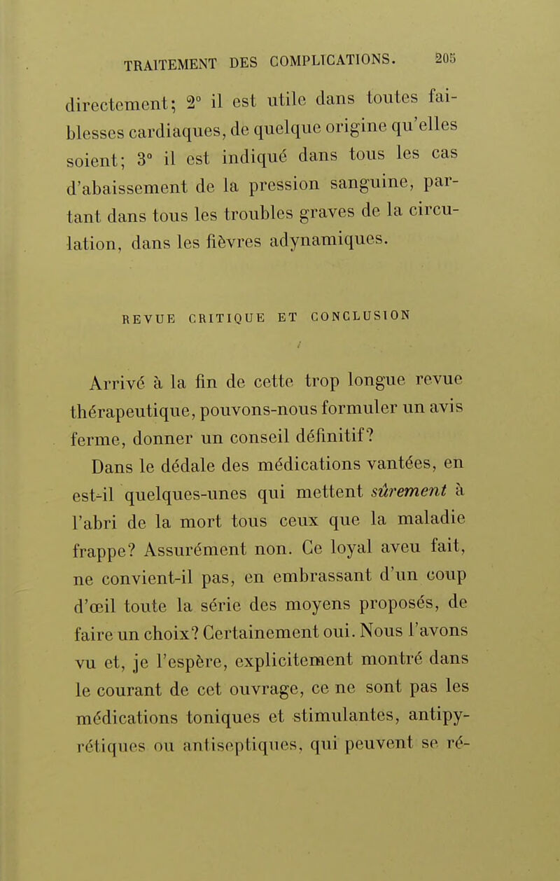 directement; 2° il est utile dans toutes fai- blesses cardiaques, de quelque origine qu'elles soient; 3° il est indiqué dans tous les cas d'abaissement de la pression sanguine, par- tant dans tous les troubles graves de la circu- lation, dans les fièvres adynamiques. REVUE CRITIQUE ET CONCLUSION Arrivé à la fin de cette trop longue revue thérapeutique, pouvons-nous formuler un avis ferme, donner un conseil définitif? Dans le dédale des médications vantées, en est-il quelques-unes qui mettent sûrement à l'abri de la mort tous ceux que la maladie frappe? Assurément non. Ce loyal aveu fait, ne convient-il pas, en embrassant d'un coup d'oeil toute la série des moyens proposés, de faire un choix? Certainement oui. Nous l'avons vu et, je l'espère, explicitement montré dans le courant de cet ouvrage, ce ne sont pas les médications toniques et stimulantes, antipy- rétiques ou antiseptiques, qui peuvent se ré-