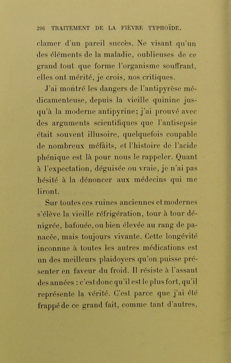 clamer d'un pareil succès. Ne visant qu'un des éléments de la maladie, oublieuses de ce grand tout que forme l'organisme souffrant, elles ont mérité, je crois, nos critiques. J'ai montré les dangers de l'antipyrèse mé- dicamenteuse, depuis la vieille quinine jus- qu'à la moderne antipyrine; j'ai prouvé avec des arguments scientifiques que l'antisepsie était souvent illusoire, quelquefois coupable de nombreux méfàits, et l'histoire de l'acide phéniquc est là pour nous le rappeler. Quant à l'expectation, déguisée ou vraie, je n'ai pas hésité à la dénoncer aux médecins qui me liront. Sur toutes ces ruines anciennes et modernes s'élève la vieille réfrigération, tour à tour dé- nigrée, bafouée, ou bien élevée au rang de pa- nacée, mais toujours vivante. Cette longévité inconnue à toutes les autres médications est un des meilleurs plaidoyers qu'on puisse pré- senter en faveur du froid. Il résiste à l'assaut des années : c'est donc qu'il est le plus fort, qu'il représente la vérité. C'est parce que j'ai été frappé de ce grand fait, comme tant d'aulres,