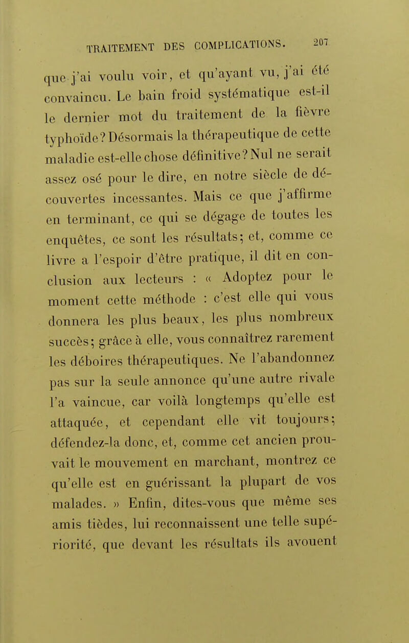 que j'ai voulu voir, et qu'cayant vu, j'ai été convaincu. Le bain froid systématique est-il le dernier mot du traitement de la fièvre typhoïde? Désormais la thérapeutique de cette maladie est-elle chose définitive? Nul ne serait assez osé pour le dire, en notre siècle de dé- couvertes incessantes. Mais ce que j'affirme en terminant, ce qui se dégage de toutes les enquêtes, ce sont les résultats; et, comme ce livre a l'espoir d'être pratique, il dit en con- clusion aux lecteurs : « Adoptez pour le moment cette méthode : c'est elle qui vous donnera les plus beaux, les plus nombreux succès; grcâce à elle, vous connaîtrez rarement les déboires thérapeutiques. Ne l'abandonnez pas sur la seule annonce qu'une autre rivale l'a vaincue, car voilà longtemps qu'elle est attaquée, et cependant elle vit toujours; défendez-la donc, et, comme cet ancien prou- vait le mouvement en marchant, montrez ce qu'elle est en guérissant la plupart de vos malades. » Enfin, dites-vous que même ses amis tièdes, lui reconnaissent une telle supé- riorité, que devant les résultats ils avouent