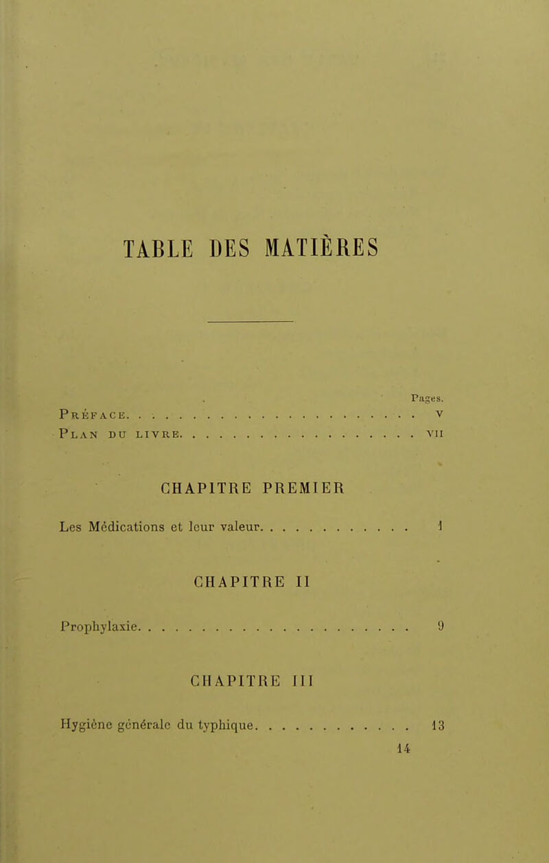 TABLE DES MATIÈRES Pages. Préface v Plan du livre vu CHAPITRE PREMIER Les Médications et leur valeur 1 CHAPITRE II Prophylaxie 9 CHAPITRE III Hygiène générale du typhique 13 14